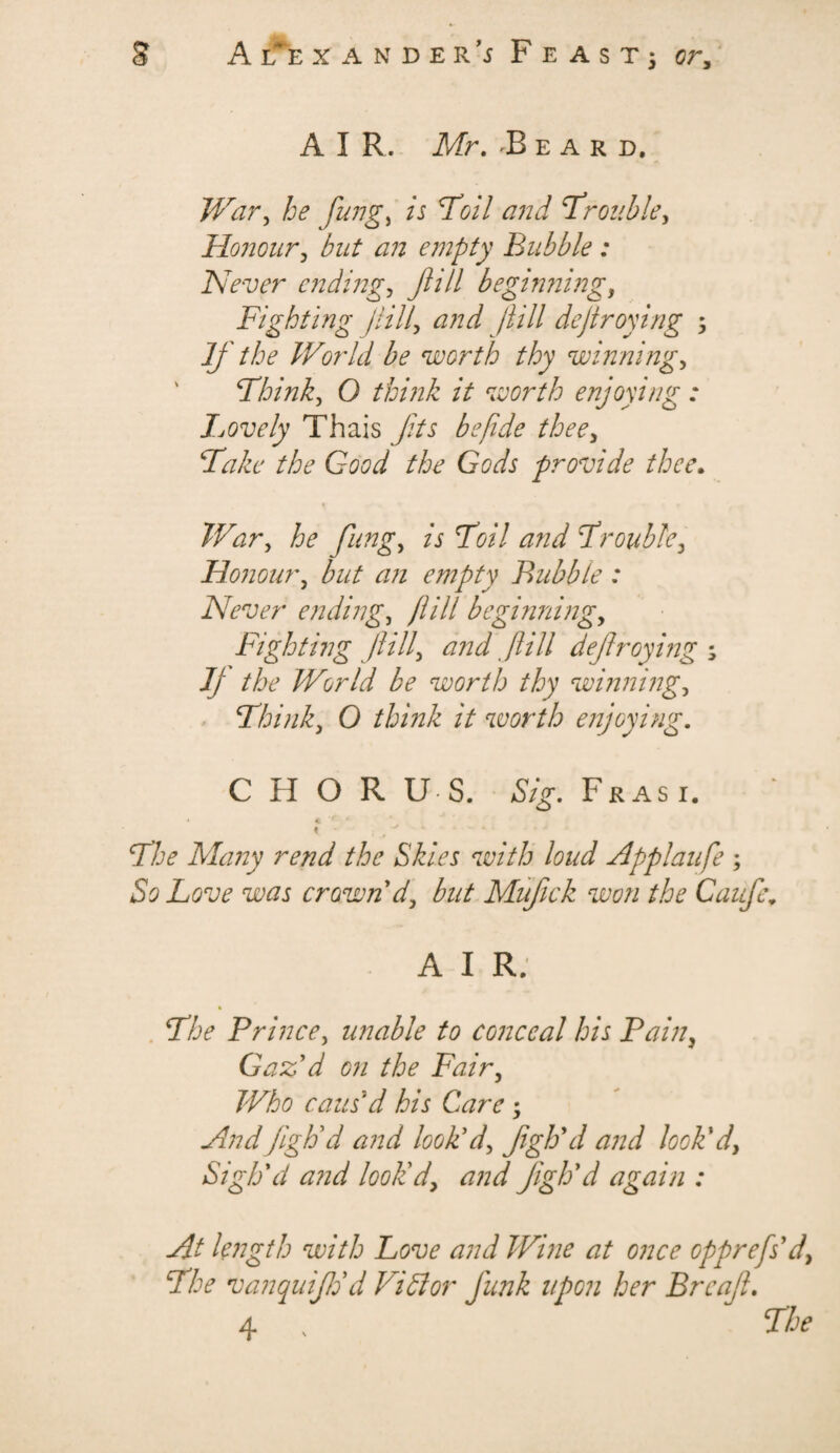 AIR. Mr. 'Beard, War, flings ts 7W/ 7'rouble> Honour, but an empty Bubble : Never ending, Jlill beginning, Fighting fill, and jiill dejtroying ; If the World be worth thy winnings Think, O think it worth enjoying: Lovely Thais yfrj be fide thee, Take the Good the Gods provide thee. War 1 he fung, is Toil and Trouble, Honour, but an empty Bubble : Never endings fill beginning, Fighting fill, and fill defrayings Jj the World be worth thy winnings Think, 0 think it worth enjoying. C H O R U S. Frasi. 4 r ‘ « - , ^ -* 1 Tloe Many rend the Skies with loud Applaufe ; So Love was crown d, but Mufck won the Cauf\ A I R; The Prince 1 unable to conceal his Pain, Gaz'd on the Fair, Who caus'd his Care ; AndfigVd and look'd, fgh'd and look'd, Sigh'd and look'd, and fgh'd again : At length with Love and Wine at once opprefs'd, The vanquijh'd Vi Si or funk upon her Brcaf. 4 , The