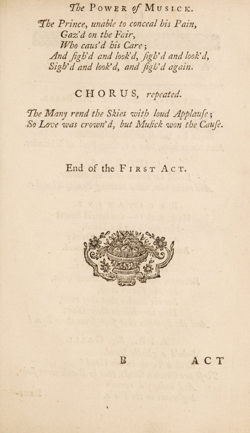 ‘The Power j/’Musick. The Prince, unable to conceal his Pain, Gaz'd on the Fair, Who cans'd his Care; And Jigh'd and look'd, Jigh’d and look'd. Sigh'd and look'd, and figh'd again, CHORUS, repeated. The 'Many rend the Skies with loud Applaufe; .So Love was crown'd, but Mufick won the Caufe. End of the First Act9 B ACT
