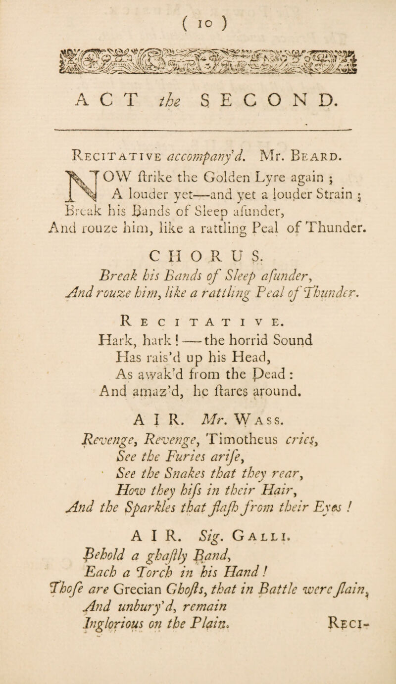 ( 1° ) ACT the S E C O N D. Recitative accompany d. Mr. Beard. NOW ftrike the Golden Lyre again ; A louder yet—and yet a louder Strain • Break his Bands of Sleep afunder, And rouze him. like a rattling Peal of Thunder. C II O R U S. Break bis Bands of Sleep afunder. And rouze him, like a rattling Peal of flounder. Recitative. Ha rk, hark ! —-the horrid Sound Has rais’d up his Head, As awak’d from the Dead : And amaz’d, he flares around. AIR. Mr. W a ss. Re venge, Revenge, Timotheus cries> See the Furies arifey ' See the Snakes that they rear, How they hifs in their Hair, And the Sparkles that jlajh from their Eyes ! AIR. Sig. Gall 1. Behold a ghaftly Band, Each a Porch in his Hand! Phofe are Grecian Ghofls, that in Battle were Jlain* And unbury'd, remain Inglorious on the Plain. Rpci-