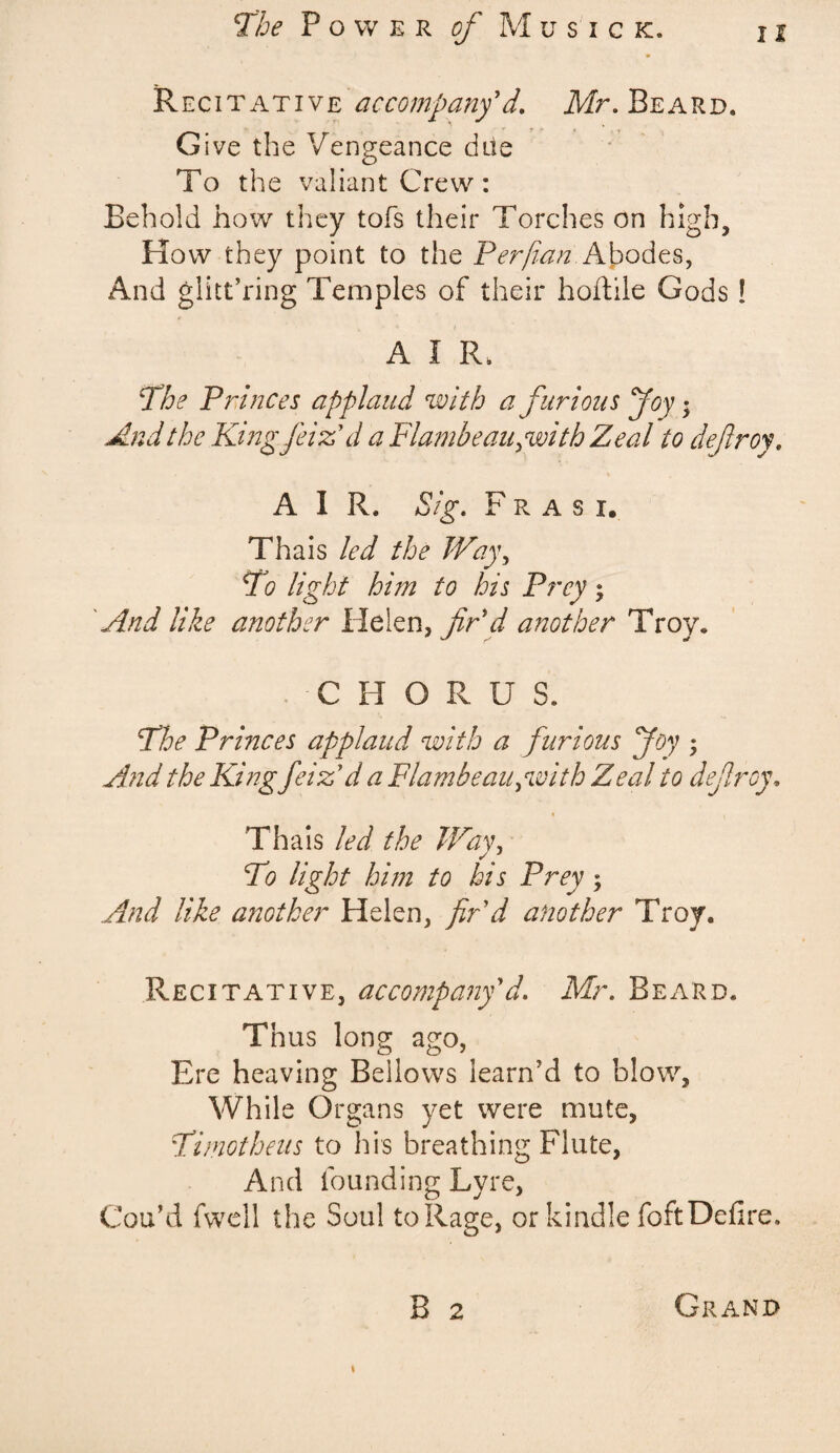 The Power of Mu sick. j j Recitative accompany* d. Mr, Beard. Give the Vengeance due To the valiant Crew: Behold how they tofs their Torches on high. How they point to the Per/ian Abodes, And glittering Temples of their hoftile Gods! A I R. The Princes applaud with a furious Joyj And the Thing jet A d a Flambeau gwith Zeal to defitroy, AIR. Sig, F r a s i. Thais led the Way, To light him to his Prey; And like another Helen, fir'd another Troy. C H O R U S. The Princes applaud with a furious Joy • And the King Jeiz*d a Flambeau, with Zeal to dejlroy. Thais led the Way, To light him to his Prey ; And like another Helen, fir d another Troy. Recitative, accompany d, Mr, Beard. Thus long ago, Ere heaving Bellows learn’d to blow, While Organs yet were mute, Timotheus to his breathing Flute, And founding Lyre, Cou’d fwell the Soul to Rage, or kindle foft Defire. B 2 Grand