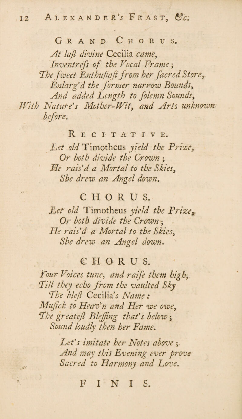 Grand Chorus. At laft divine Cecilia came, I?2ventrcfs of the Vocal Fraine ; The fweet Enthufiaf from her facred Store3 E?ilarg d the former narrow Bounds, And added Length to folemn Sounds, With Nature's Mother-Wit, and Arts unknown before. Recitative. Let old Timotheus yield the Prize, Or both divide the Crown ; Me rais'd a Mortal to the Skies, She drew an Angel down. CHORUS. Let old Timotheus yield the Prizey Or both divide the Crown; Pie rais'd a Mortal to the Skies, She drew an Angel down. CHORUS. Pour Voices tune, and raife them high, Pill they echo from the vaulted Sky Phe blef Cecilia’j Name: Mufick to Heav'n and Her we owe, Phe greateft Blef mg that's below *, Sound loudly then her Fame. Let's imitate her Notes above ; And may this Evening ever prove Sacred to Harmony and Love. FINIS.