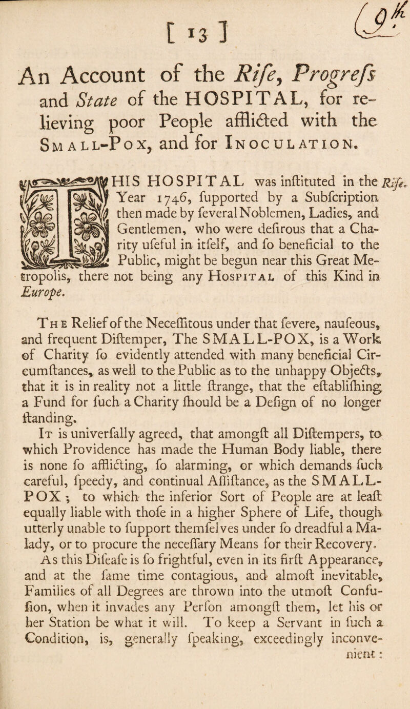An Account of the Rife, Progrefs and State of the HOSPITAL, for re¬ lieving poor People afflicted with the Sm all-Pox, and for Inoculation. HI S HOSPITAL was militated in the Rift, Year 1746, fupported by a Subfcription then made by feveral Noblemen, Ladies, and Gentlemen, who were defirous that a Cha¬ rity ufeful in itfelf, and fo beneficial to the Public, might be begun near this Great Me- not being any Hospital of this Kind in Europe. The Relief of the Necefiitous under that fevere, naufeous, and frequent Dillemper, The SMALL-POX, is a Work of Charity fo evidently attended with many beneficial Cir- eumftances* as well to the Public as to the unhappy Objects, that it is in reality not a little Ilrange, that the eftablifhing a Fund for fuch a Charity Ihould be a Defign of no longer Handing. It is univerfaily agreed, that amongll all Dillempers, to which Providence has made the Human Body liable, there is none fo afflicting, fo alarming, or which demands fuch careful, fpeedy, and continual Affiltance, as the SMALL¬ POX *, to which the inferior Sort of People are at leaft equally liable with thofe in a higher Sphere of Life, though utterly unable to fupport themfelves under fo dreadful a Ma¬ lady, or to procure the necefiary Means for their Recovery, As this Difeafe is fo frightful, even in its firft Appearance, and at the fame time contagious, and aim oft inevitable. Families of all Degrees are thrown into the utmoft Confu- fion, when it invades any Perfon amongll them, let his or her Station be what it will. To keep a Servant in fuch a Condition, is, generally fpeaking, exceedingly inconve¬ nient :