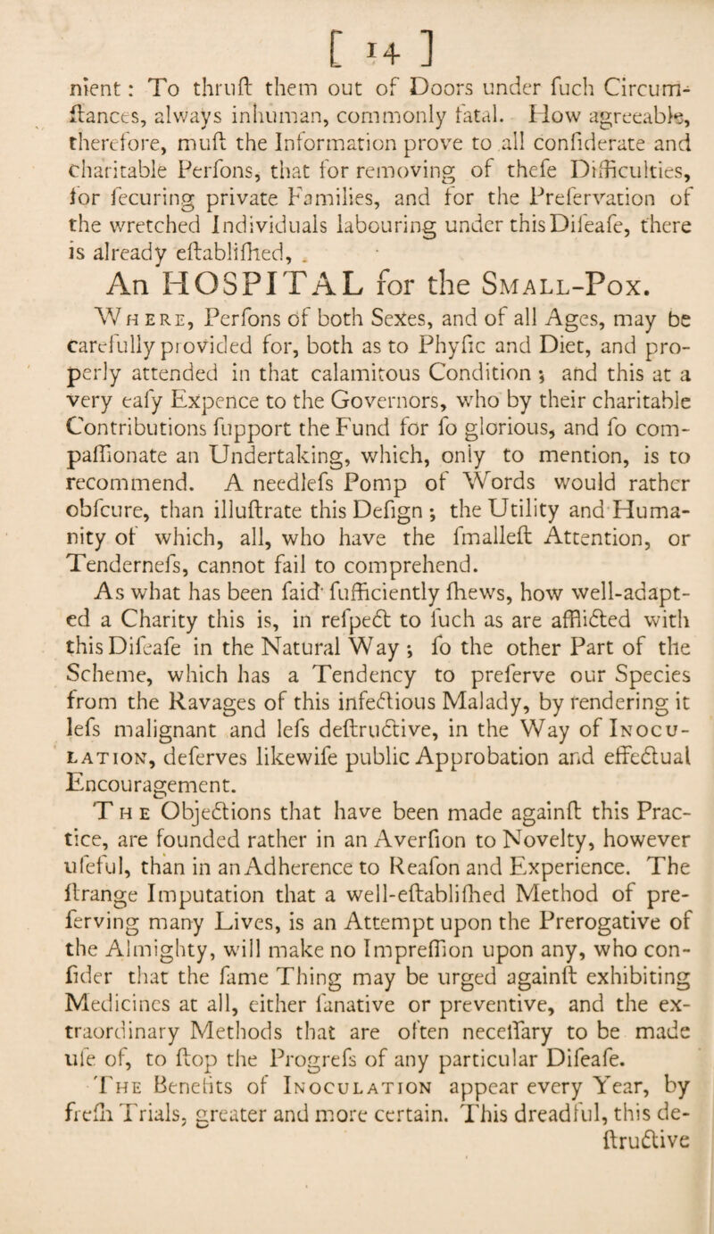 nient: To thru ft them out of Doors under fuch Circum- ftances, always inhuman, commonly fatal. How agreeable, therefore, muft the Information prove to all confiderate and charitable Perfons, that for removing of thefe Difficulties, lor fecuring private Families, and lor the Prefervation of the wretched Individuals labouring under thisDifeafe, there is already eftablifhed, . An HOSPITAL for the Small-Pox. Where, Perfons of both Sexes, and of all Ages, may be carelully provided for, both as to Phyfic and Diet, and pro¬ perly attended in that calamitous Condition *, and this at a very eafy Expence to the Governors, who by their charitable Contributions fupport the Fund for fo glorious, and fo com- paffionate an Undertaking, which, oniy to mention, is to recommend. A needlefs Pomp of Words would rather obfcure, than illuftrate this Defign ; the Utility and Huma¬ nity ot which, all, who have the fmalleft Attention, or Tendernefs, cannot fail to comprehend. As what has been faid‘ fufficiently ftiews, how well-adapt¬ ed a Charity this is, in refpebt to iuch as are afftidted with this Difeafe in the Natural Way ; fo the other Part of the Scheme, which has a Tendency to preferve our Species from the Ravages of this infeblious Malady, by rendering it lefs malignant and lefs deftrubtive, in the Way of Inocu¬ lation, deferves likewife public Approbation and effeblual Encouragement. The Objections that have been made againft this Prac¬ tice, are founded rather in an Averfion to Novelty, however ufeful, than in an Adherence to Reafon and Experience. The llrange Imputation that a well-eftablifhed Method of pre- ferving many Lives, is an Attempt upon the Prerogative of the Almighty, will make no Imprelfion upon any, who con- fider that the fame Thing may be urged againft exhibiting Medicines at all, either fanative or preventive, and the ex¬ traordinary Methods that are often necelfary to be made ufe of, to ftop the Progrefs of any particular Difeafe. The Benefits of Inoculation appear every Year, by fiefh Trials, greater and more certain. This dreadful, this de¬ ftrubtive