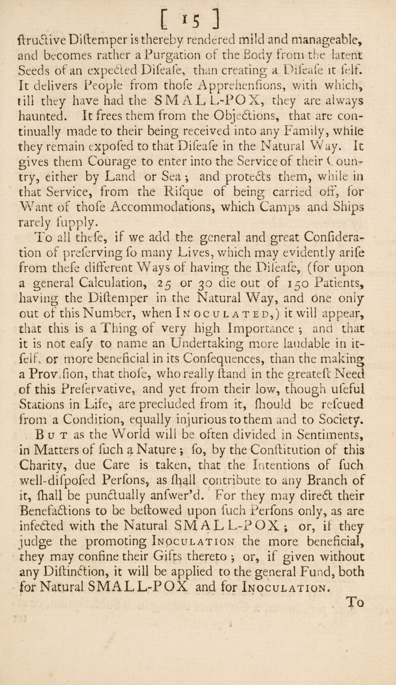 [ *5 ] {truCtive Diftemper is thereby rendered mild and manageable, and becomes rather a Purgation of the Body from the latent Seeds of an expeded Difeafe, than creating a Diieafe it ielf. It delivers People from thofe Apprehenfions, with which, till they have had the SMALL-POX, they are always haunted. It frees them from the Objections, that are con¬ tinually made to their being received into any Family, while they remain expo fed to that Difeafe in the Natural Way. It gives them Courage to enter into the Service of their Counr try, either by Land or Sea ; and protects them, while in that Service, from the Rifque of being carried off, for Want of thofe Accommodations, which Camps and Ships rarely fupply. To all thefe, if we add the general and great Considera¬ tion of preferving fo many Lives, which may evidently arife from thefe different Ways of having the Diieafe, (for upon a general Calculation, 25 or 30 die out of 150 Patients, having the Diftemper in the Natural Way, and one only out of this Number, when Inoculated,) it will appear, that this is a Thing of very high Importance ; and that it is not eafy to name an Undertaking more laudable in it- felf, or more beneficial in its Confequences, than the making a ProvXion, that thofe, who really ftand in the greateft Need of this Prelervative, and yet from their low, though ufeful Stations in Life, are precluded from it, fhould be refcued from a Condition, equally injurious to them and to Society. But as the World will be often divided in Sentiments, in Matters of fuch a Nature *, fo, by the Conflitution of this Charity, due Care is taken, that the Intentions of fuch well-difpofed Perfons, as fhall contribute to any Branch of it, fhall be punctually anfwer’d. For they may direCt their Benefactions to be bellowed upon fuch Perfons only, as are infeCted with the Natural SMALL-POX; or, if they judge the promoting Inoculation the more beneficial, they may confine their Gifts thereto ; or, if given without any DiitinCtion, it will be applied to the general Fund, both for Natural SMALL-POX and for Inoculation. .To
