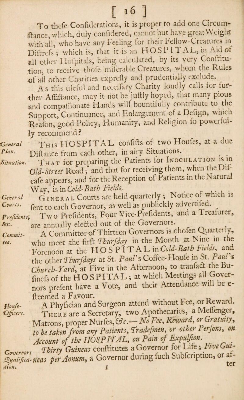 To tbefe Confiderations, it is proper to add one Circum- ftance, which, duly confidered, cannot but have great Weight with all, who have any Feeling for their Fellow-Creatures in Diftrefs ; which is, that it is an H O S P 1 T A L, in Aid of ail other Hofpitals, being calculated, by its very Conftitu- tion, to receive thofe miferable Creatures, whom the Rules of all other Charities exprefly and prudentially exclude. As this uleful and necelfary Chanty loudly calls for fur ther Afliftance, may it not be juftly hoped, that many pious and compaHionate Hands will bountifully contribute to the Support, Continuance, and Enlargement of a Defign, which Reafon, good Policy, Humanity, and Religion to powerful- General Flan. Situation. Commit tee. ;ly recommend: This HGSPIT A L confifts of two Houfes, at a due Diftance from each other, in airy Situations. , . That for preparing the Patients for Inoculation is m Old-Street Road; and that for receiving them, when the Dil- eafe appears, and for the Reception of Patients in the N atural Way, is \n Cold-Bath Fields.. . General gENERAL Courts are held quarterly •, Notice o. which is Courts. penJ. tQ eacj1 Governor, as well as publickly advertifed. Presents, Two Prefidents, Four Vice-Prefidents, and a Ireafurer, are annually eledled out of the Governors. A Committee of Thirteen Governors is chofen Quarterly, who meet the firft Thurfday in the Month at Nine in the Forenoon at the HOSPITALin Cold-Rath Fields, and the other Thurfdays at St. Paul’s Coffee- Houfe in St. Paul s Churcb-Tard, at Five in the Afternoon, to tranfadt the Bu- finefsof the HOSPITAL ; at which Meetings all Gover¬ nors prefent have a Vote, and their Attendance will be e- fteemed a Favour. . , T, D , A Phyfician and Surgeon attend without Fee, or Reward. There are a Secretary, two Apothecaries, a Meflenger, Matrons, proper Nurfes, (Sc.— No Fee, Reward, or Gratuity, to be taken from any Patients, Tradefmen, or other Perfons, on Account of the HOSPITAL, on Pain of Expulfion. Thirty Guineas conftitutes a Governor for Life; Five Gut- ■tuatifica-neas per Annum, a Governor during fuch Subfcnption, or af- ion. I ter Floufe- Djficers. I