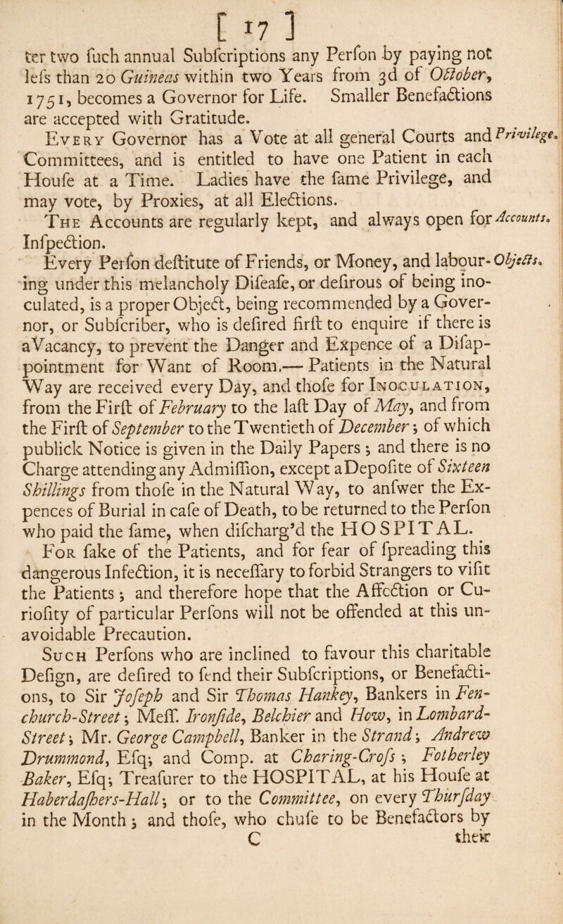 ter two fuch annual Subfcriptions any Perfon by paying not lefs than 20 Guineas within two Years from 3d of October, 1751, becomes a Governor tor Life. Smaller Benefactions are accepted with Gratitude. Every Governor has a Vote at all general Courts and Privilege* Committees, and is entitled to have one Patient in each Houfe at a Time. Ladies have the fame Privilege, and may vote, by Proxies, at all Elections. The Accounts are regularly kept, and always open for Accounts. InfpeCtion. Every Perfon deftitute of Friends, or Money, and labour-Objects* ing under this melancholy Difeafe, or defirous of being ino¬ culated, is a proper ObjeCt, being recommended by a Gover¬ nor, or Subfcriber, who is defired firft to enquire it there is a Vacancy, to prevent the Danger and Expence of a Difap- pointment for Want of Room,— Patients in the Natural Way are received every Day, and thofe for Inoculation, from the Firft of February to the laft Day of May, and from the Firft of September to the Twentieth of December ? of which publick Notice is given in the Daily Papers •, and there is no Charge attending any Admiffion, except aDepofite of Sixteen Shillings from thofe in the Natural Way, to anfwer the Ex- pences of Burial in cafe of Death, to be returned to the Perfon who paid the fame, when difcharg’d the FIO S PIT AL. . For fake of the Patients, and for fear of fpreading this dangerous InfeCtion, it is neceftary to forbid Strangers to vifit the Patients \ and therefore hope that the AffcCtion or Cu- riofity of particular Perions will not be offended at this un¬ avoidable Precaution. Such Perfons who are inclined to favour this charitable Defign, are defired to fend their Subfcriptions, or Benefacti¬ ons, to Sir Jofeph and Sir Thomas Hankey, Bankers in Fen- church-Street \ Meff. Ironftde, Bekhier and How, in Lombard- Street Mr. George Campbell, Banker in the Strand; Andrew Drummond, Efcp and Comp, at Charing-Crofs *, Fotherley Baker, Efq; Treafurer to the HOSPITAL, at his Houfe at Haberdajhers-Hall\ or to thz Committee, on every Thurfday . in the Month j and thofe, who chute to be Benefactors by C their