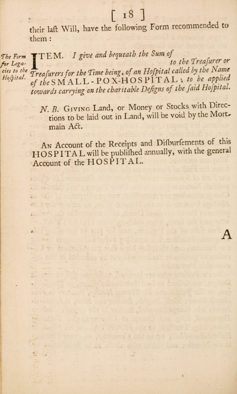 ffbe Form for Lega¬ cies to the Hofpital. [ >8 ] their laft Will, have the following Form recommended to them : ITEM. I Five and bequeath the Sum of to the Treafurer or Treafurers for the Time being, of an Hofpital called by the Name c//kSMALL-PO X-H O S PIT A L *, to be applied towards carrying on the charitable Defigns of the faid Hojpita N B. Giving Land, or Money or Stocks with Direc¬ tions to be laid out in Land, will be void by the Mort> main A£t. r An Account of the Receipts and Difburfements of this HOSPITAL will be publifhed annually, with the general