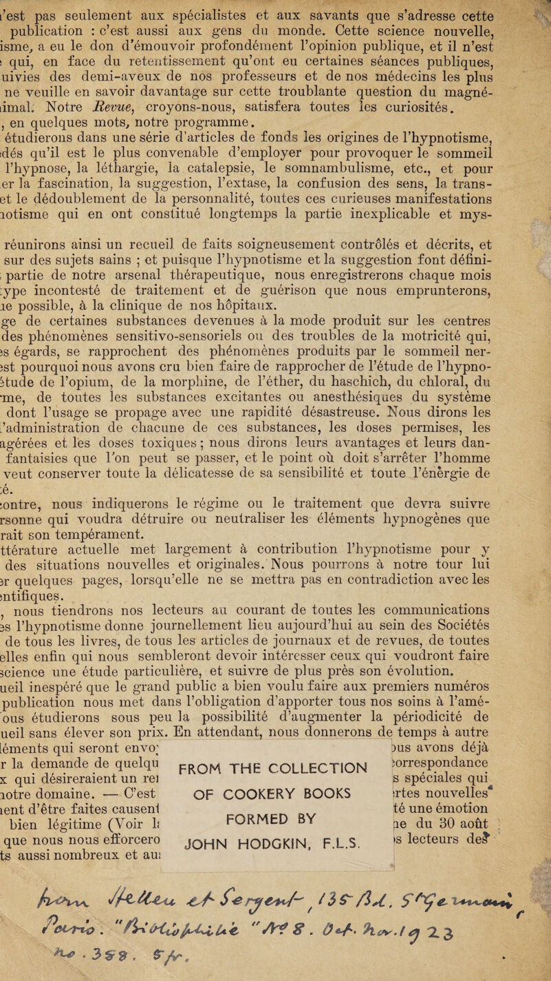 L’est pas seulement aux spécialistes et aux savants que s’adresse cette publication : c’est aussi aux gens du monde. Cette science nouvelle, isme, a eu le don d’émouvoir profondément l’opinion publique, et il n’est ï qui, en face du retentissement qu’ont eu certaines séances publiques, uivies des demi-aveux de nos professeurs et de nos médecins les plus ne veuille en savoir davantage sur cette troublante question du magné- limal. Notre Revue, croyons-nous, satisfera toutes les curiosités. , en quelques mots, notre programme. étudierons dans une série d’articles de fonds les origines de l’hypnotisme, :dés qu’il est le plus convenable d’employer pour provoquer le sommeil l’hypnose, la léthargie, la catalepsie, le somnambulisme, etc., et pour er la fascination, la suggestion, l’extase, la confusion des sens, la trans- et le dédoublement de la personnalité, toutes ces curieuses manifestations lotisme qui en ont constitué longtemps la partie inexplicable et mys- réunirons ainsi un recueil de faits soigneusement contrôlés et décrits, et sur des sujets sains ; et puisque l’hypnotisme et la suggestion font défini- ; partie de notre arsenal thérapeutique, nous enregistrerons chaque mois :ype incontesté de traitement et de guérison que nous emprunterons, re possible, à la clinique de nos hôpitaux. ge de certaines substances devenues à la mode produit sur les centres des phénomènes sensitivo-sensoriels ou des troubles de la motricité qui, js égards, se rapprochent des phénomènes produits par le sommeil ner- jst pourquoi nous avons cru bien faire de rapprocher de l’étude de l’hypno- 3tude de l’opium, de la morphine, de l’éther, du haschich, du chloral, du •me, de toutes les substances excitantes ou anesthésiques du système dont l’usage se propage avec une rapidité désastreuse. Nous dirons les /administration de chacune de ces substances, les doses permises, les agérées et les doses toxiques ; nous dirons leurs avantages et leurs dan- fantaisies que l’on peut se passer, et le point où doit s’arrêter l’homme veut conserver toute la délicatesse de sa sensibilité et toute l’énergie de ;e. :ontre, nous indiquerons le régime ou le traitement que devra suivre rsonne qui voudra détruire ou neutraliser les éléments hypnogènes que rait son tempérament. ttérature actuelle met largement à contribution l’hypnotisme pour y des situations nouvelles et originales. Nous pourrons à notre tour lui jr quelques pages, lorsqu’elle ne se mettra pas en contradiction avec les mtifiques. , nous tiendrons nos lecteurs au courant de toutes les communications 3S l’hypnotisme donne journellement lieu aujourd’hui au sein des Sociétés de tous les livres, de tous les articles de journaux et de revues, de toutes elles enfin qui nous sembleront devoir intéresser ceux qui voudront faire science une étude particulière, et suivre de plus près son évolution, ueil inespéré que le grand public a bien voulu faire aux premiers numéros publication nous met dans l’obligation d’apporter tous nos soins à l’amé- ous étudierons sous peu la possibilité d’augmenter la périodicité de ueil sans élever son prix. En attendant, nous donnerons de temps à autre Léments qui seront envo; r la demande de quelqu x qui désireraient un rei aotre domaine. — C’est lent d’être faites causenl bien légitime (Voir h que nous nous efiiorcero ts aussi nombreux et aui FROM THE COLLECTION OF COOKERY BOOKS FORMED BY JOHN HODGKIN, F.L.S. dus avons déjà îorrespondance s spéciales qui frtes nouvelles16 té une émotion ne du 30 août >s lecteurs de?1 Peut^o. A? 8. O-J-.h.er.l,* 2.3 ■ 3îf » . S fr.