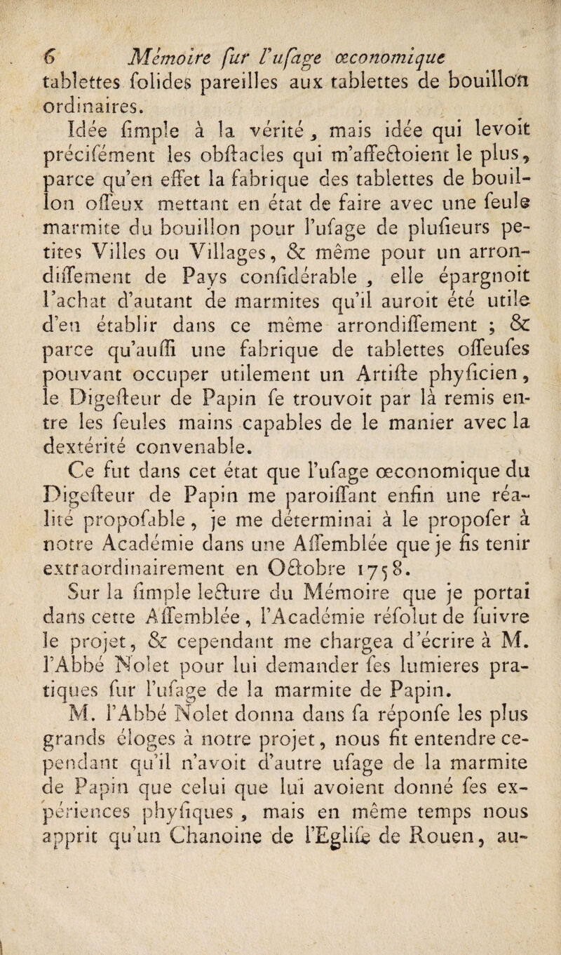 tablettes folides pareilles aux tablettes de bouillon ordinaires. Idée (impie à la vérité * mais idée qui levait précisément les obftacles qui m’affe&oient le plus, parce qu’en effet la fabrique des tablettes de bouil¬ lon offeux mettant en état de faire avec une feule marmite du bouillon pour l’ufage de plufieurs pe¬ tites Villes ou Villages, & même pour un arron- diiTement de Pays confidérable , elle épargnoit l’achat d’autant de marmites qu’il auroit été utile d’en établir dans ce même arrondiffement ; & parce qu’auffi une fabrique de tablettes offeules pouvant occuper utilement un Artifte phyficien, le Digefteur de Papin fe trouvoit par là remis en¬ tre les feules mains capables de le manier avec la dextérité convenable. Ce fut dans cet état que l’ufage œconomique du D igefteur de Papin me paroiffant enfin une réa¬ lité propofable , je me déterminai à le propofer à notre Académie dans une Affemblée que je fis tenir extraordinairement en Oftobre 1758. Sur la (impie lefture du Mémoire que je portai dans cette Affemblée, l’Académie réfoîut de Suivre le projet, &c cependant me chargea d’écrire à M. l’Abbé Noîet pour lui demander (es lumières pra¬ tiques fur 1’ufage de la marmite de Papin. M. l’Abbé Nolet donna dans fa réponfe les plus grands éloges à notre projet, nous fit entendre ce¬ pendant qu’il n’a voit d’autre iffage de la marmite de Papin que celui que lui avoient donné fes ex¬ périences phyfiques , mais en même temps nous apprit qu’un Chanoine de i’Eglhe de Rouen, au-