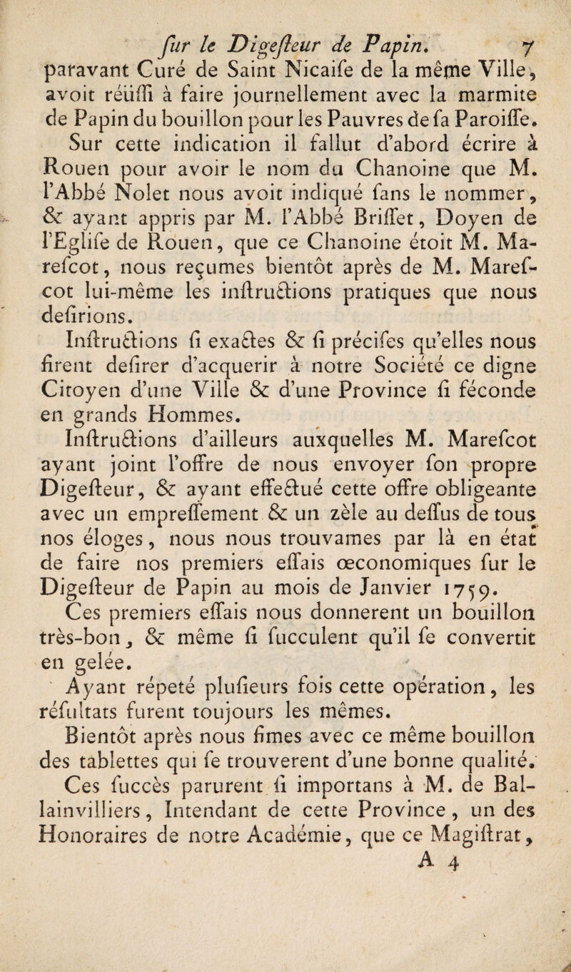 paravant Curé de Saint Nicaife de la même Ville, avoit réiifîi à faire journellement avec la marmite de Papin du bouillon pour les Pauvres de fa Paroiffe. Sur cette indication il fallut d’abord écrire à Rouen pour avoir le nom du Chanoine que M. l’Abbé Nolet nous avoit indiqué fans le nommer, & ayant appris par M. l’Abbé Briffet, Doyen de l’Eglife de Rouen, que ce Chanoine étoit M. Ma- refcot, nous reçûmes bientôt après de M. Maref- cot lui-même les inftru&ions pratiques que nous délirions. Inftrutfcions fi exactes & fi précifes qu’elles nous firent defirer d’acquérir à notre Société ce digne Citoyen d’une Ville & d’une Province fi féconde en grands Hommes. Inftru&ions d’ailleurs auxquelles M. Marefcot ayant joint l’offre de nous envoyer fon propre Digeffeur, & ayant effectué cette offre obligeante avec un empreffement & un zèle au deffus de tous nos éloges, nous nous trouvâmes par là en état de faire nos premiers effais œconomiques fur le Digeffeur de Papin au mois de Janvier 1759. Ces premiers effais nous donnèrent un bouillon très-bon 3 & même fi fucculent qu’il fe convertit en gelée. Ayant répété plufieurs fois cette opération, les réfultats furent toujours les mêmes. Bientôt après nous fîmes avec ce même bouillon des tablettes qui fe trouvèrent d’une bonne qualité. Ces fuccès parurent fi importans à M. de Bal- lainviliiers, Intendant de cette Province , un des Honoraires de notre Académie, que ce Magiftrat,