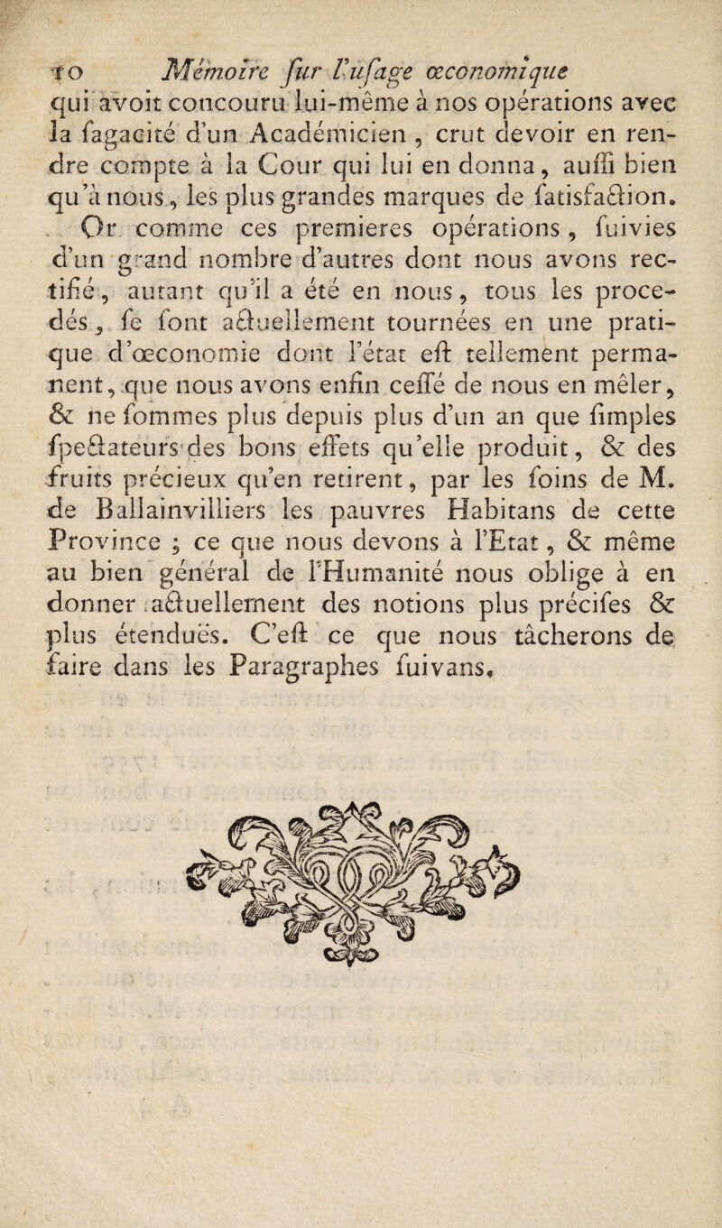qui avoir concouru lui-même à nos opérations avec la fagacité d'un Académicien , crut devoir en ren¬ dre compte à la Cour qui lui en donna, auffi bien qu’à nous, les plus grandes marques de fatisfaâion. Or comme ces premières opérations, fuivies d’un grand nombre d’autres dont nous avons rec¬ tifié, autant qu’il a été en nous, tous les procé¬ dés 3 fe font aâuelîement tournées en une prati¬ que d’œconomie dont l’état eft tellement perma¬ nent, que nous avons enfin ceffé de nous en mêler, & ne fommes plus depuis plus d’un an que fîmples fpeâateurs des bons effets qu’elle produit, & des fruits précieux qu’en retirent, par les foins de M. de Ballainviliiers les pauvres Habitans de cette Province ; ce que nous devons à l’Etat, & même au bien général de l'Humanité nous oblige à en donner aâuelîement des notions plus précifes & plus étendues. C’eft ce que nous tâcherons de faire dans les Paragraphes fui vans.