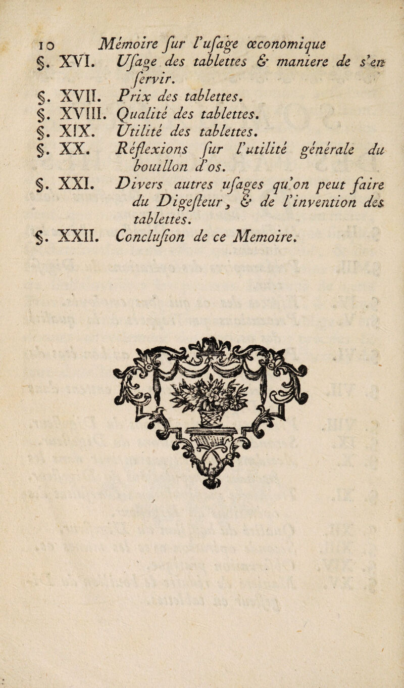 §. XVI. Ufuoe des tablettes & maniéré de s'en fervir. §. XVII. Prix des tablettes. §. XVÎII. Qualité des tablettes. §. XIX. Utilité des tablettes. §. XX. Réflexions fur Vutilité générale du bouillon d'os. §. XXL Divers autres ufages quon peut flaire du Digefleur3 & de Finvention des tablettes. §. XXII. Ccncluflon de ce Mémoire. /