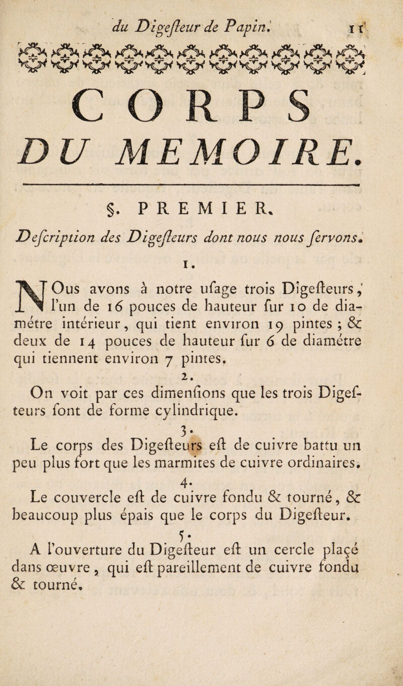 S^^KrKP'KrKTKr^^S^Kr, CORPS DU MEMOIRE. §. PREMIER. Defcription des Digefleurs dont nous nous ferrons• i. NOus avons à notre ufage trois Digefteurs, l’un de 16 pouces de hauteur fur 10 de dia¬ mètre intérieur, qui tient environ 19 pintes ; & deux de 14 pouces de hauteur fur 6 de diamètre qui tiennent environ 7 pintes, 2. On voit par ces dimenfions que les trois Digef- teurs font de forme cylindrique. 3- Le corps des Digefteurs eft de cuivre battu un peu plus fort que les marmites de cuivre ordinaires. 4* ' Le couvercle eft de cuivre fondu & tourné, & beaucoup plus épais que le corps du Digefteur. 5 • A l’ouverture du Digefteur eft un cercle pîaçé dans œuvre 5 qui eft pareillement de cuivre fondu & tourné.