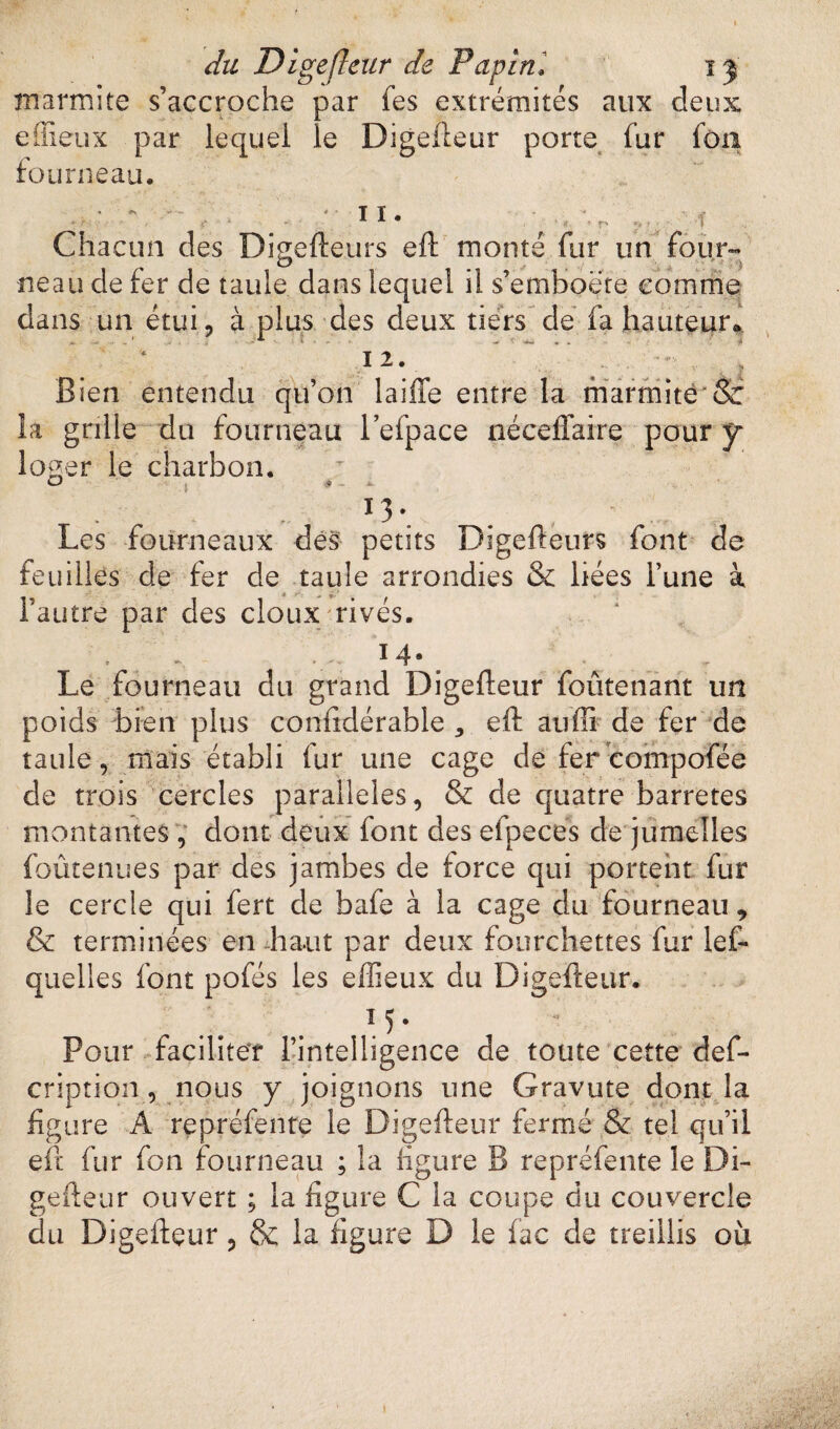 marmite s’accroche par fes extrémités aux deux e(lieux par lequel le Digefteur porte fur fou fourneau. ■ -il. Chacun des Digefteurs eft monté far un four¬ neau de fer de taule dans lequel il s’emboëte comme dans un étui, à plus des deux tiers de fa hauteur* 12. Bien entendu qu’on laiffe entre la marmite 8c la grille du fourneau l’efpace néceffaire pour y lo^er le charbon. 13 \ Les fourneaux dés petits Digefteurs font de feuilles de fer de taule arrondies & liées l’une à l’autre par des doux rivés. 14. » » - T Le fourneau du grand Digefteur foûtenant un poids bien plus confidérable 5 eft au fi de fer de taule, mais établi fur une cage de fer compofée de trois cercles parallèles, & de quatre barretes montantes, dont deux font des efpeces de jumelles foûtenues par des jambes de force qui portent fur le cercle qui fert de bafe à la cage du fourneau , & terminées en haut par deux fourchettes fur les¬ quelles font pofés les effieux du Digefteur. M- Pour faciliter l’intelligence de toute cette def- cription, nous y joignons une Gravute dont la figure A repréfente le Digefteur fermé & tel qu’il eft fur fon fourneau ; la ligure B repréfente le Di¬ gefteur ouvert ; la figure C la coupe du couvercle du Digefteur, & la figure D le fac de treillis où