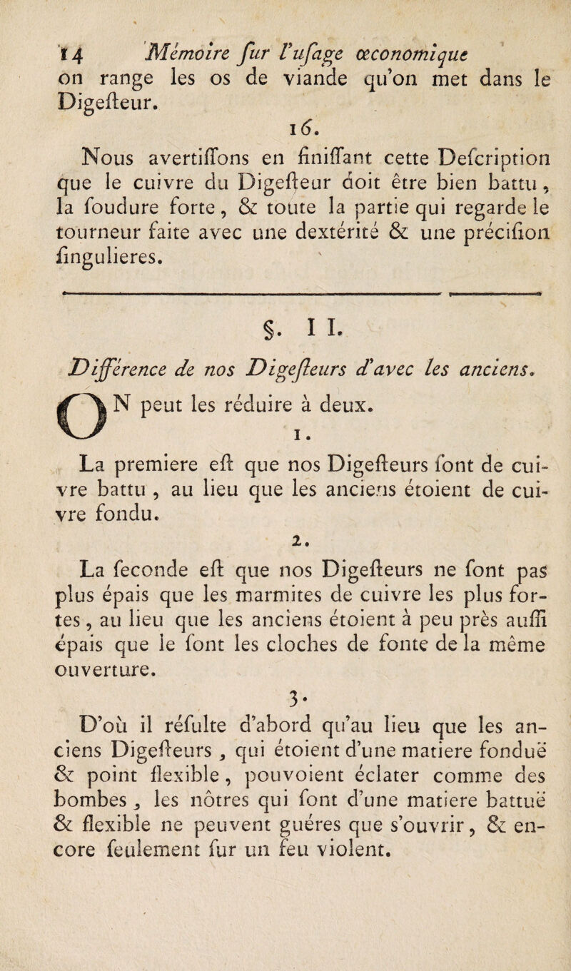on range les os de viande qu’on met dans le Digefteur. 16. Nous avertiffons en finiffant cette Defcription que le cuivre du Digefteur doit être bien battu, la foudure forte, & toute la partie qui regarde le tourneur faite avec une dextérité & une préciflon fingulieres. §. I I. Différence de nos Digefleurs d'avec les anciens« N peut les réduire à deux. i. La première eft que nos Digefleurs font de cui¬ vre battu , au lieu que les anciens étoient de cui¬ vre fondu. 2. La fécondé eft que nos Digefleurs ne font pas plus épais que les marmites de cuivre les plus for¬ tes , au lieu que les anciens étoient à peu près auffi épais que le font les cloches de fonte de la même ouverture. 3* '•* ■ i f D’où il réfulte d’abord qu’au lieu que les an¬ ciens Digefleurs , qui étoient d’une matière fondue & point flexible , pouvoient éclater comme des bombes „ les nôtres qui font d’une matière battue & flexible ne peuvent guéres que s’ouvrir, Se en¬ core feulement fur un feu violent.