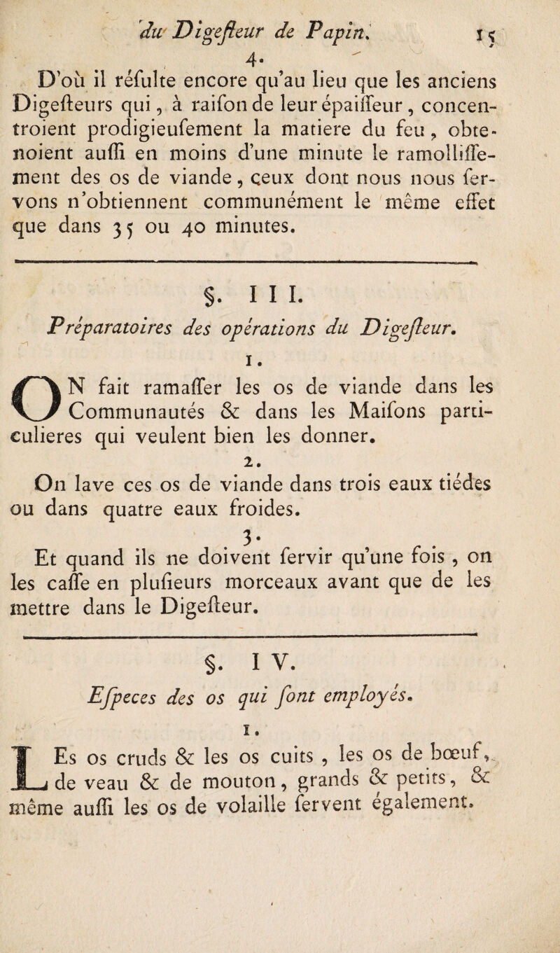 ÏS * du Digefleur de Pdp in. t ' D’où il réfulte encore qu’au lieu que les anciens Digefteurs qui, à raifonde leur épaiffeur, concen- troient prodigieufement la matière du feu ? obte- noient auffi en moins d’une minute le ramolbffe- ment des os de viande, ceux dont nous nous fer- vons n’obtiennent communément le même effet que dans 35 ou 40 minutes. §. III. Préparatoires des opérations du Digefleur. 1. ON fait ram aller les os de viande dans les Communautés & dans les Maifons parti¬ culières qui veulent bien les donner. 2. On lave ces os de viande dans trois eaux tiédes ou dans quatre eaux froides. Et quand ils ne doivent fervir qu’une fois , on les caffe en plufieurs morceaux avant que de les mettre dans le Digefteur. §. I V. Efpeces des os qui font employés. ï. LEs os cruds & les os cuits , les os de bœuf,. de veau & de mouton, grands & petits, oc même auffi les os de volaille fervent egalement.