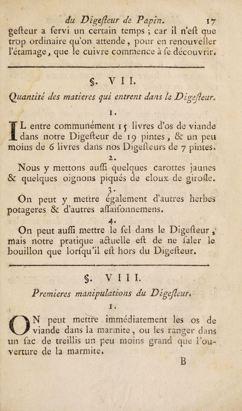 gefteur a fervi un certain temps ; car il neft que trop ordinaire quon attende, pour en renouveller l’étamage j que le cuivre commence àfe découvrir» s. VIL Quantité des matières qui entrent dans le Digejleur* i. IL entre communément ï 5 livres d’os de viande dans notre Digefteur de 19 pintes, & un peu moins de 6 livres dans nos Digefteurs de 7 pintes. 2. Nous y mettons auffi quelques carottes jaunes & quelques oignons piqués de doux de girofle» 3* On peut y mettre également d’autres herbes potagères & d’autres affaifonnemens. 4* On peut auffi mettre le fel dans le Digefteur mais notre pratique aâuelle eft de ne laler le bouillon que lorfqu’il eft hors du Digefteur. $. VIII. Premières manipulations du Digejleur. 1 O \ ON peut mettre immédiatement les os de viande dans la marmite, ou les ranger dans un fac de treillis un peu moins grand que Tou- verture de la marmite.