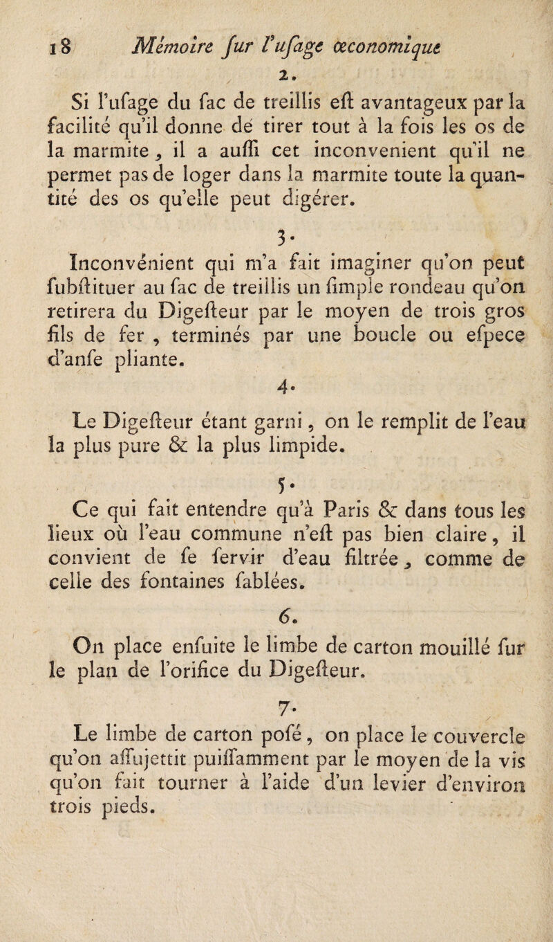 / / 2. • Si Fufage du fac de treillis efl avantageux par la facilité qu’il donne dé tirer tout à la fois les os de la marmite , il a auffi cet inconvénient qu il ne permet pas de loger dans la marmite toute la quan- tité des os qu elle peut digérer. 3* ^ H Inconvénient qui m’a fait imaginer qu’on peut fubflituer au fac de treillis un dm pie rondeau qu’on retirera du Digefleur par le moyen de trois gros fils de fer , terminés par une boucle ou efpece d’anfe pliante. 4* Le Digefleur étant garni 5 on le remplit de l’eau la plus pure & la plus limpide. % ■ • ■ 1 5- Ce qui fait entendre qu’à Paris & dans tous les lieux où l’eau commune nell pas bien claire, il convient de fe fervir d’eau filtrée ^ comme de celle des fontaines fablées. 6. O11 place enfiiite le limbe de carton mouillé fur le plan de l’orifice du Digefleur. 7- Le limbe de carton pofé, on place le couvercle qu’on affujettit puiffamment par le moyen de la vis qu’on fait tourner à l’aide d’un levier d’environ trois pieds.