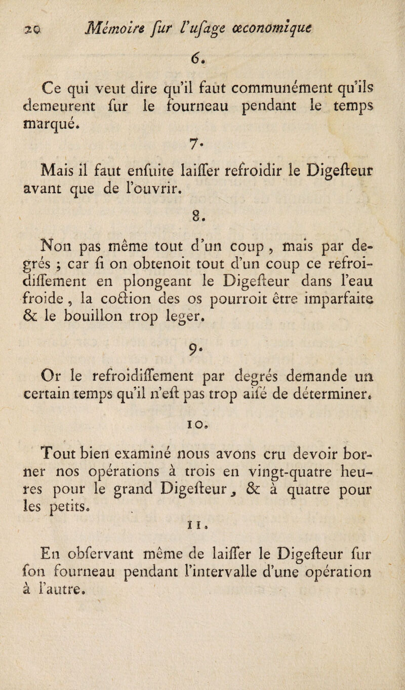 Ce qui veut dire qu’il faut communément qu’ils demeurent fur le fourneau pendant le temps marqué* 7- » « • ' * ' ‘ • t • ■ *v~ J Mais il faut enfuite laiffer refroidir le Digefteur avant que de l’ouvrir. 8. Non pas même tout d’un coup , mais par de» grés ; car fi on obtenoit tout d’un coup ce refroi- diffement en plongeant le Digefteur dans l’eau froide , la coâion des os pourrait être imparfaite & le bouillon trop leger. 9* Or le refroidiffement par degrés demande mi certain temps qu’il n’eft pas trop aile de déterminer® 10. Tout bien examiné nous avons cru devoir bor¬ ner nos opérations à trois en vingt-quatre heu¬ res pour le grand Digefteur 3 & à quatre pour les petits^ ï î* En obfervant même de laifler le Digefteur fur fon fourneau pendant l’intervalle d’une opération à l’autre®