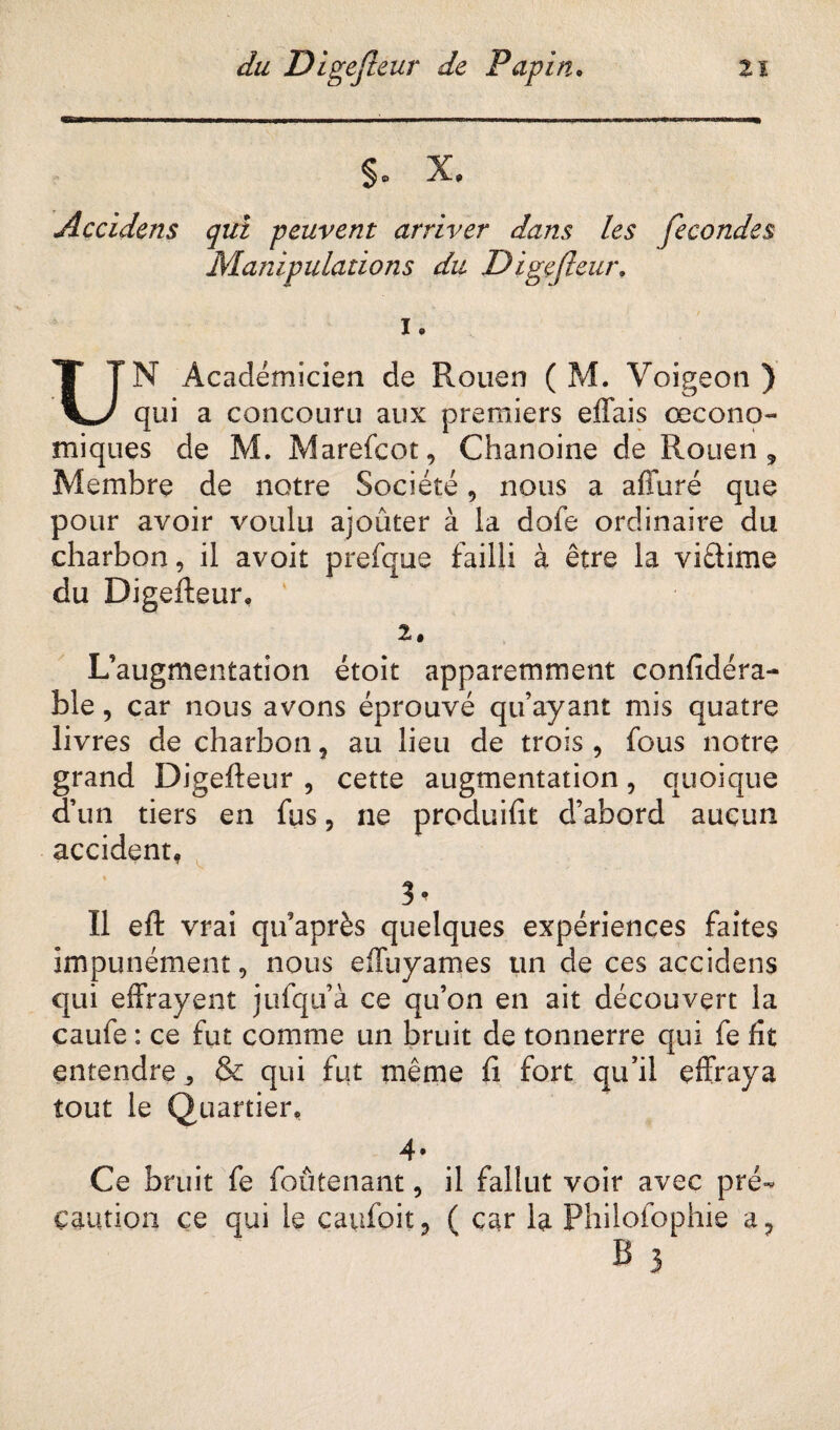 §o X® Accidens qui peuvent arriver dans les fécondés Manipulations du Digejleur. i. UN Académicien de Rouen ( M. Voigeon ) qui a concouru aux premiers effais œcono- miques de M. Marefcot, Chanoine de Rouen, Membre de notre Société, nous a affuré que pour avoir voulu ajouter à la dofe ordinaire du charbon, il avoit prefque failli à être la viûime du Digefteur* 2. L’augmentation étoit apparemment confidéra- ble, car nous avons éprouvé qu’ayant mis quatre livres de charbon 9 au lieu de trois , fous notre grand Digefteur , cette augmentation, quoique d’un tiers en fus, ne produifit d’abord aucun accident. « 3 * Il eft vrai qifaprès quelques expériences faites impunément, nous effuyames un de ces accidens qui effrayent jufqu’à ce qu’on en ait découvert la caufe : ce fut comme un bruit de tonnerre qui fe fit entendre „ & qui fut même fi fort qu’il effraya tout le Quartier. 4* Ce bruit fe foûtenant, il fallut voir avec pré¬ caution ce qui le caufoit, ( car la Philofophie a? B 3