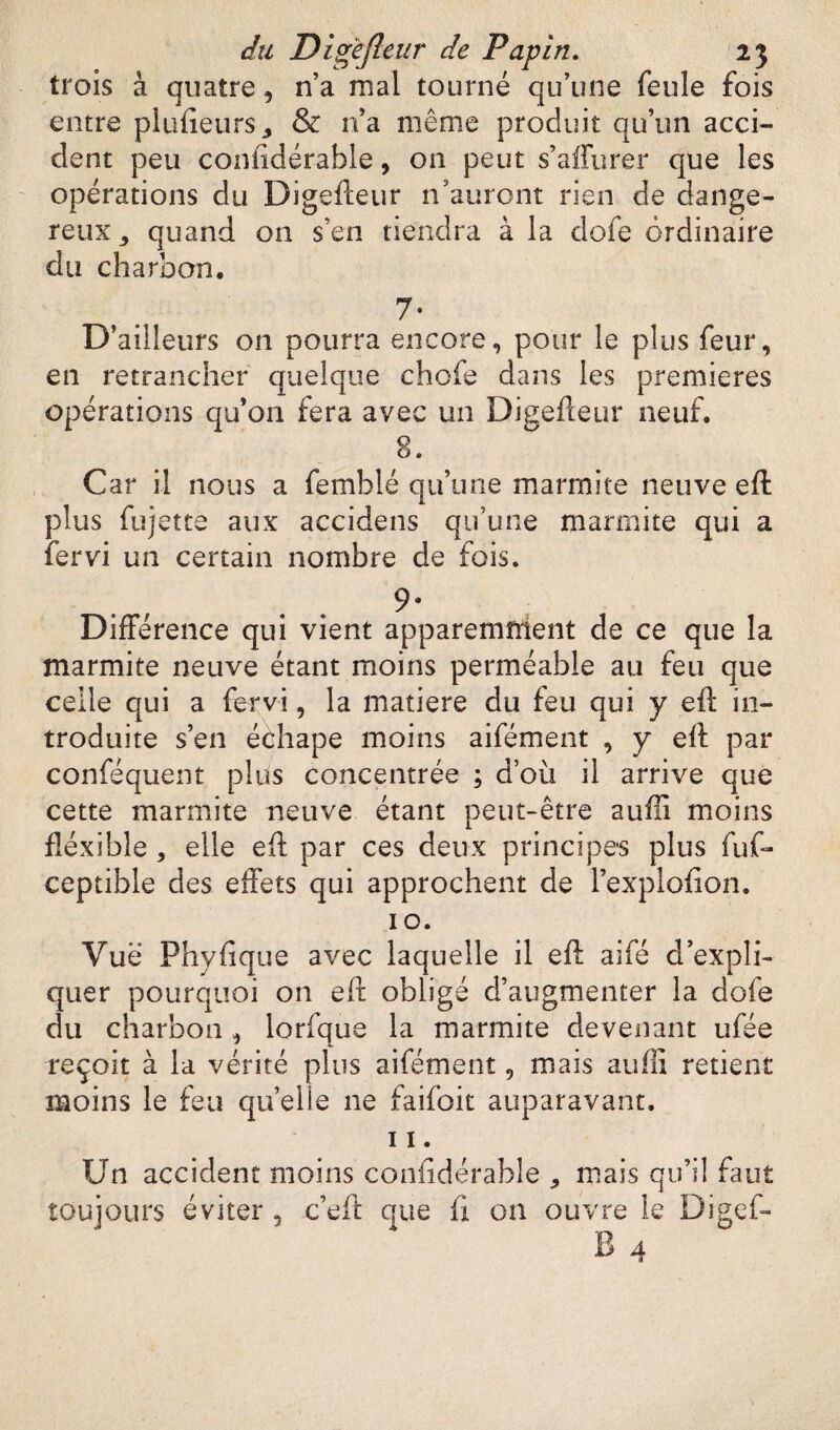trois à quatre, n’a mal tourné qu’une feule fois entre plufieurs* & n’a même produit qu’un acci¬ dent peu confidérable, on peut s’affurer que les opérations du Digefteur n’auront rien de dange¬ reux^ quand on s’en tiendra à la dofe ordinaire du charbon, 7- D’ailleurs on pourra encore, pour le plus feur, en retrancher quelque chefs dans les premières opérations qu’on fera avec un Digefteur neuf. 8. Car il nous a femblé qu’une marmite neuve eft plus fujette aux accidens qu’une marmite qui a fervi un certain nombre de fois. 9* Différence qui vient apparemment de ce que la marmite neuve étant moins perméable au feu que celle qui a fervi, la matière du feu qui y eft in¬ troduite s’en échape moins aifément , y eft par conféquent plus concentrée ; d’où il arrive que cette marmite neuve étant peut-être suffi moins fléxible * elle eft par ces deux principes plus fufe ceptible des effets qui approchent de l’explofion. 10. Vue Phyfique avec laquelle il eft aifé d’expli¬ quer pourquoi on eft obligé d’augmenter la dofe du charbon, lorfque la marmite devenant ufée reçoit à la vérité plus aifément, mais auffi retient moins le feu quelle ne faifoit auparavant. 11. Un accident moins conlidérable ^ mais qu’il faut toujours éviter , c’eft que ù on ouvre le Digeft B 4