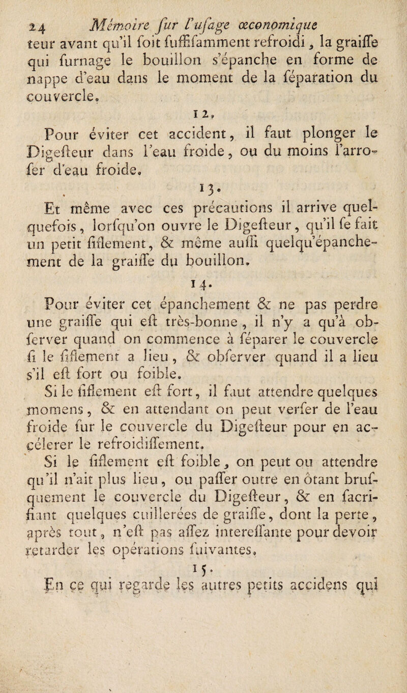 îeur avant qu’il foit fuffîfamment refroidi * la graifle qui fumage le bouillon s’épanche en forme de nappe d’eau dans le moment de la féparation du couvercle. 12. ' Pour éviter cet accident, il faut plonger le Digefteur dans Peau froide, ou du moins l’arro- fer deau froide. ï3° Et même avec ces précautions il arrive quel¬ quefois, lorfqu’on ouvre le Digefteur, qu’il fe fait un petit Mentent, & même aufïi quelquépanche¬ ment de la graille du bouillon. / 14- Pour éviter cet épanchement & ne pas perdre une graifle qui eft très-bonne , il n’y a qu’à ob¬ ier ver quand on commence à feparer le couvercle û le ftflement a lieu, & obferver quand il a lieu s’il eft fort ou foibie. Si le ftflement eft fort, il faut attendre quelques îîioraens, & en attendant on peut verfer de l’eau froide fur le couvercle du Digefteur pour en ac¬ célérer le refroidiffement, Si le ftflement eft foible ,, on peut ou attendre qu’il n’ait plus lieu, ou paffer outre en ôtant bruf- quement le couvercle du Digefteur, & en facri- fiant quelques cuillerées de graille, dont la perte, après tout, n’eft pas affez intereffante pour devoir retarder les opérations fui vantes, 15* pn ce qui regarde les autres petits acçidens qui