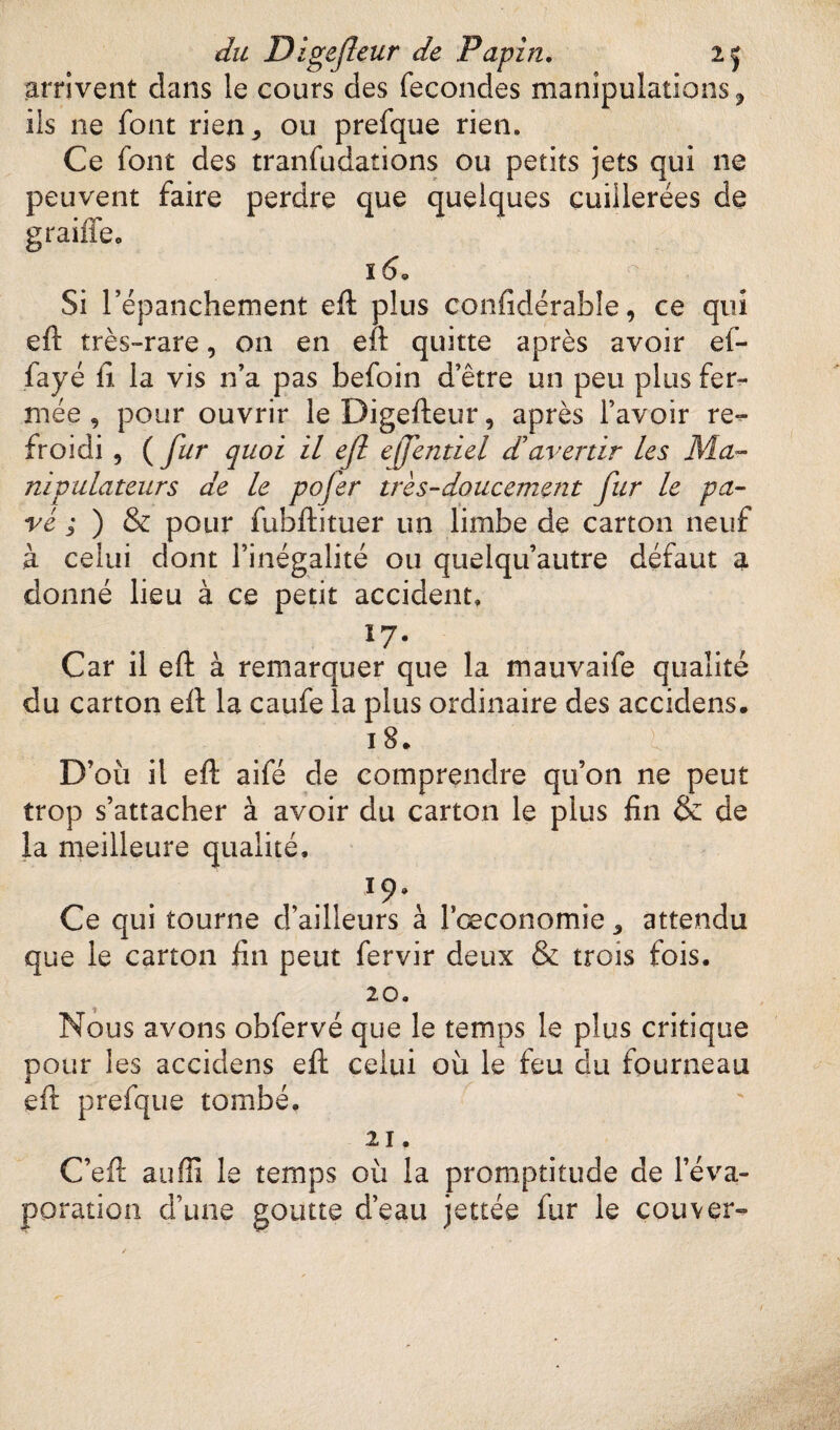 arrivent dans le cours des fécondés manipulations ? iis ne font rien,, ou prefque rien. Ce font des tranfudations ou petits jets qui ne peuvent faire perdre que quelques cuillerées de graille, ï60 Si l’épanchement eft plus confidérable, ce qui eft très-rare, on en eft quitte après avoir ef- fayé fi la vis n’a pas befoin d’être un peu plus fer¬ mée , pour ouvrir leDigefteur, après l’avoir re¬ froidi , ( fur quoi il efl effentiel d'avertir les Ma¬ nipulateurs de le pofer très-doucement fur le pa¬ vé ; ) & pour fuhftituer un limbe de carton neuf à celui dont l’inégalité ou quelqu’autre défaut a donné lieu à ce petit accident» îy* Car il eft à remarquer que la mauvaife qualité du carton eft la caufe la plus ordinaire des accidens. 18. ■ l D’où il eft aifé de comprendre qu’on ne peut trop s’attacher à avoir du carton le plus fin & de la meilleure qualité. 19» Ce qui tourne d’ailleurs à Fœconomie 3 attendu que le carton fin peut fervir deux & trois fois. 20. Nous avons obfervé que le temps le plus critique pour les accidens eft celui où le feu du fourneau eft prefque tombé. 21. C’eft suffi le temps où la promptitude de l’éva¬ poration d’une goutte d’eau jettée fur le couver-