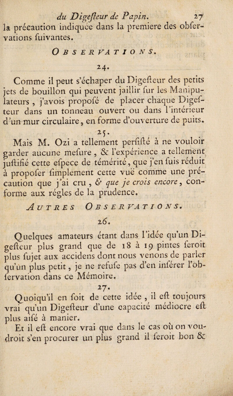 la précaution indiquée dans la première des obfer- vations fuivantes, O B S E R VA T I O N S. 24. Comme il peut s echaper du Digefteur des petits jets de bouillon qui peuvent jaillir fur les Manipu¬ lateurs , j’avois propofé de placer chaque Digef¬ teur dans un tonneau ouvert ou dans l'intérieur d’un mur circulaire, en forme d’ouverture de puits. 2Î • Mais M. Ozi a tellement perfifté à ne vouloir garder aucune mefure , & l’expérience a tellement juftifté cette efpece de témérité, que j’en fuis réduit à propofer Amplement cette vue comme une pré¬ caution que j’ai cru , & que je crois encore y con¬ forme aux régies de la prudence. Autres O b s e rvat i o n s. 26, Quelques amateurs étant dans l’idée qu’un Di¬ gefteur plus grand que de 18 a 19 pintes feroit plus fujet aux accidens dont nous venons de parier qu’ùn plus petit, je ne refufe pas d’en inférer l’ob- fervation dans ce Mémoire, 27. Quoiqu’il en foit de cette idée , il eft toujours vrai qu’un Digefteur d’une capacité médiocre eft plus aifé à manier. Et il eft encore vrai que dans le cas où on vou- droit s’en procurer un plus grand il feroit bon &