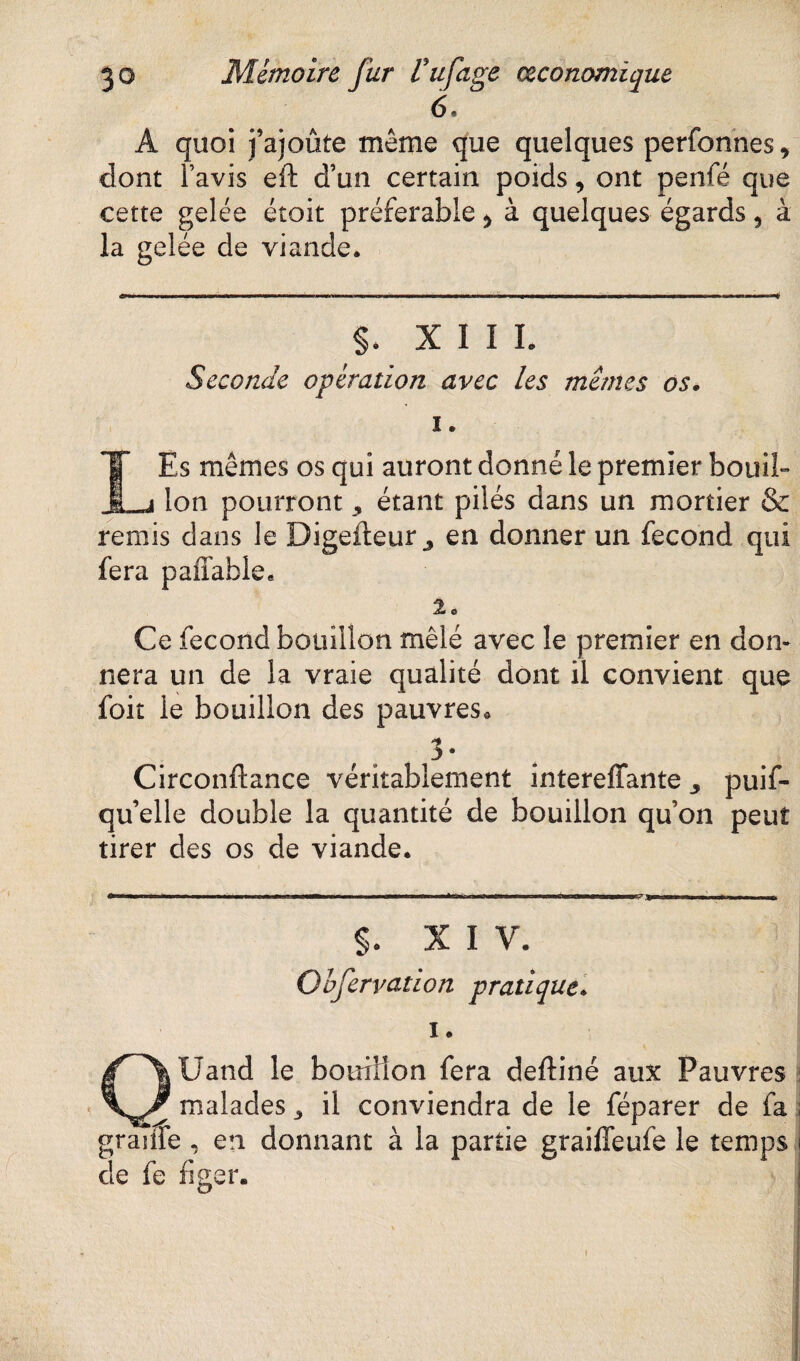 6. A quoi j’ajoûte meme que quelques perfonnes* dont l’avis eft d’un certain poids, ont penfé que cette gelée étoit préférable > à quelques égards, à la gelée de viande. $. XII L Seconde opération avec les memes os• i. \ Es mêmes os qui auront donné le premier bouil- . j ion pourront * étant pilés dans un mortier & remis dans le Digefteur ^ en donner un fécond qui fera paffable. 2e Ce fécond bouillon mêlé avec le premier en don¬ nera un de la vraie qualité dont il convient que foit le bouillon des pauvres. 3 • Circonftance véritablement intereffante 3 puif- qu’elle double la quantité de bouillon qu’on peut tirer des os de viande. $. XIV. Obfervation pratique. i. QUand le botriHon fera deftiné aux Pauvres malades 3 il conviendra de le féparer de fa ; granie , en donnant à la partie graifieufe le temps i de fe figer. j i