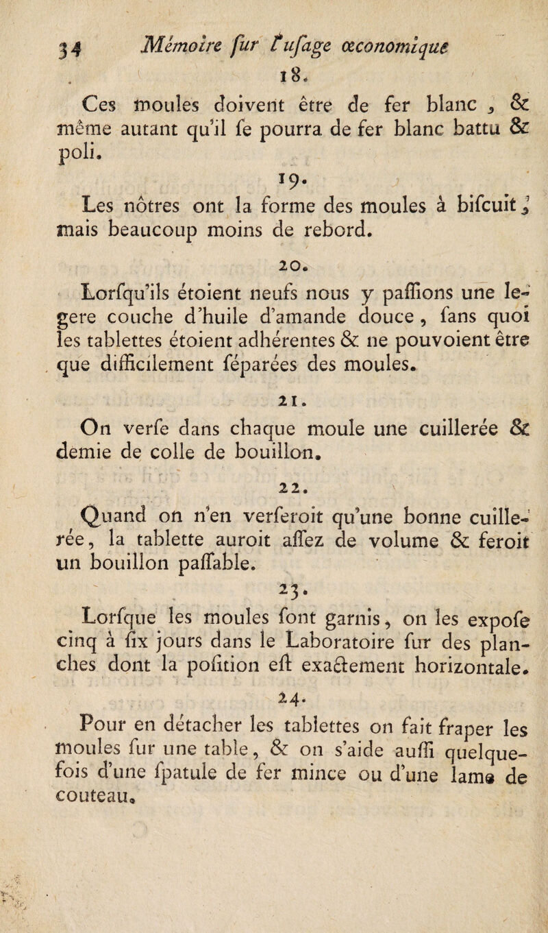 ' 18, Ces moules doivent être de fer blanc 3 & même autant quil fe pourra de fer blanc battu & poli. *9- Les nôtres ont la forme des moules à bifcuit l mais beaucoup moins de rebord. 20. Lorfqu’ils étoient neufs nous y paflîons une le- gere couche d’huile d’amande douce , fans quoi les tablettes étoient adhérentes & ne pouvoient être que difficilement féparées des moules. 21. On verfe dans chaque moule une cuillerée & demie de colle de bouillon. 22. Quand on n en verferoit qu’une bonne cuille¬ rée, la tablette auroit affez de volume & feroit un bouillon paffable. 2 3 • Lorfque les moules font garnis, on les expofe cinq à fix jours dans le Laboratoire fur des plan¬ ches dont la pofition eft exaâement horizontale. 24. Pour en détacher les tablettes on fait fraper les moules fur une table, & on s’aide auffi quelque¬ fois d’une fpatule de fer mince ou d’une lam® de couteau.