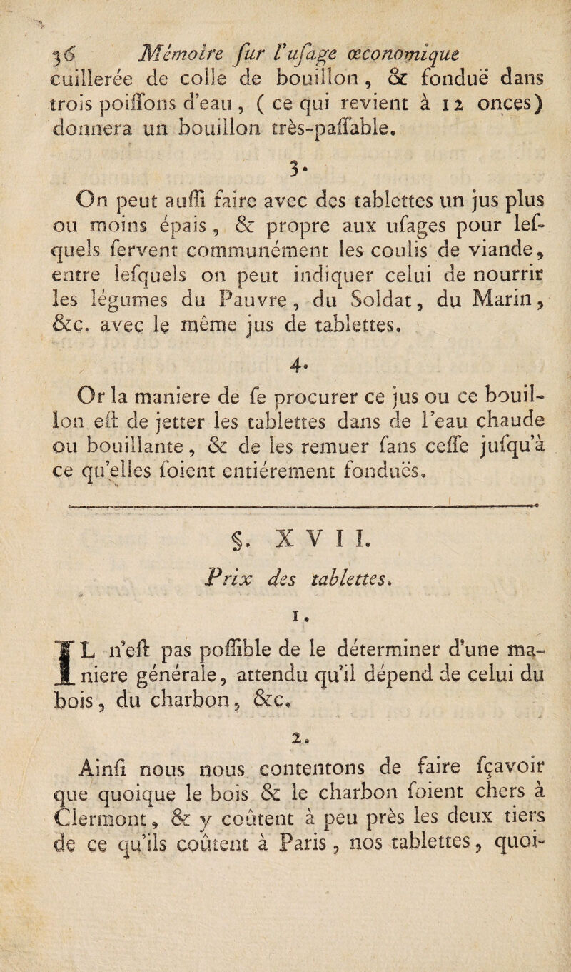 cuillerée de coiie de bouillon , & fondue dans trois poiffons d’eau, ( ce qui revient à 12 onces) donnera un bouillon très-p affable, 3* On peut auffi faire avec des tablettes un jus plus ou moins épais, & propre aux ufages pour les¬ quels fervent communément les coulis de viande, entre lefquels on peut indiquer celui de nourrir les légumes du Pauvre, du Soldat, du Marin, &c. avec le même jus de tablettes» x 4® Or la maniéré de fe procurer ce jus ou ce bouil¬ lon eft de jetter les tablettes dans de Peau chaude ou bouillante, & de les remuer fans celfe jufqu’à ce qu’elles foient entièrement fondues» ■ b—— mm—; —- r~-.. - ~ ~ — ■ - -ri--rn §. XVII. Prix des tablettes. Vf ■ ' ' ï . IL n eft pas poffible de le déterminer d9une ma¬ niéré générale, attendu qu’il dépend de celui du bois, du charbon, &c» 1 . J V r^» -1 V. Jtl 2» Ainfi nous nous contentons de faire fçavoir que quoique le bois & le charbon foient chers a Clermont, & y coûtent à peu près les deux tiers de ce qu’ils coûtent à Paris, nos tablettes, quoi-