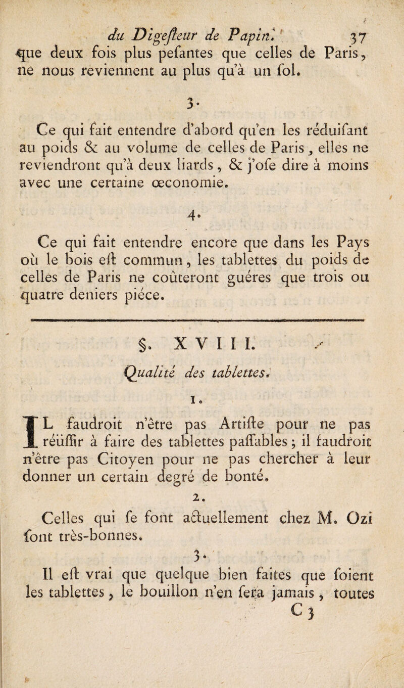que deux fois plus pefantes que celles de Paris, ne nous reviennent au plus qu’à un fol. 'i ;>• Ce qui fait entendre d’abord qu’en les reduifant au poids & au volume de celles de Paris ,, elles ne reviendront qu’à deux liards, & j’ofe dire à moins avec une certaine œconomie. 4° Ce qui fait entendre encore que dans les Pays 011 le bois eft commun, les tablettes du poids de celles de Paris ne coûteront guéres que trois ou quatre deniers pièce. §. X V I I ï. Qualité des tablettes* ï O IL faudroit n’etre pas Artifte pour ne pas réiiffir à faire des tablettes paffables ; il faudroit n’être pas Citoyen pour ne pas chercher à leur donner un certain degré de bonté» 2. Celles qui fe font aâueliement chez M. Ozi font très-bonnes, 3 * Il eft vrai que quelque bien faites que foient les tablettes, le bouillon 11’en fera jamais ? toutes C 3