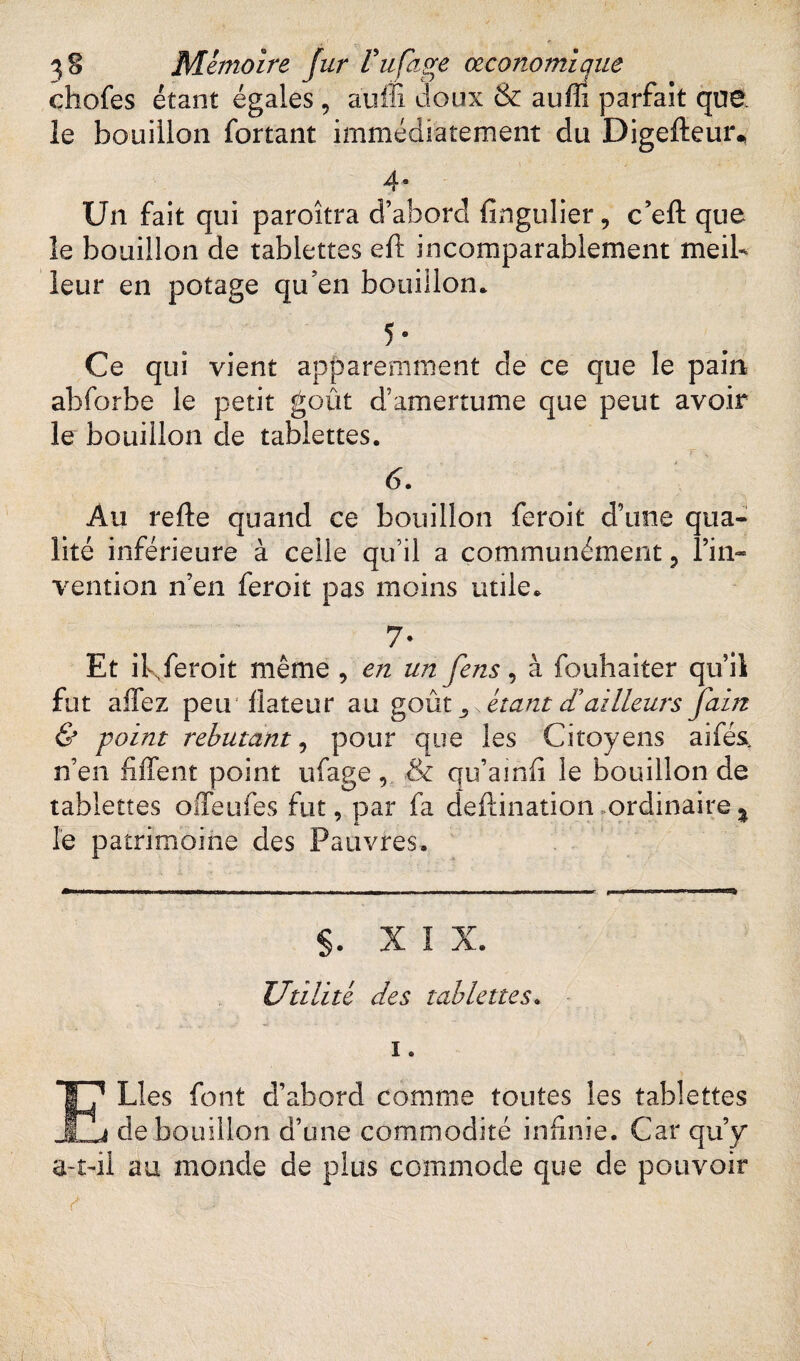 chofes étant égales , auffi doux & aufll parfait que. le bouillon forçant immédiatement du Digefteur* 4* Un fait qui paroîtra d’abord lingulier, c’eft: que le bouillon de tablettes eft incomparablement meil¬ leur en potage qu en bouillon. 5 ® Ce qui vient apparemment de ce que le pain abforbe le petit goût d’amertume que peut avoir le bouillon de tablettes. 6. Au refte quand ce bouillon feroit d’une qua¬ lité inférieure à celle qu’il a communément , l’in¬ vention n’en feroit pas moins utile. 7- Et il\feroit même , en un fens, à fouhaiter qu’il fut allez peu! dateur au goût ,, \ étant cTailleurs Jain & point rebutant, pour que les Citoyens aifés, n’en fiffent point ufage& qu’ainfi le bouillon de tablettes offeufes fut, par fa deftination ordinaire^ le patrimoine des Pauvres. §. X 1 X. Utilité des tablettes. i. ELÎes font d’abord comme toutes les tablettes de bouillon d’une commodité infinie. Car qu’y* a-t-il au monde de plus commode que de pouvoir