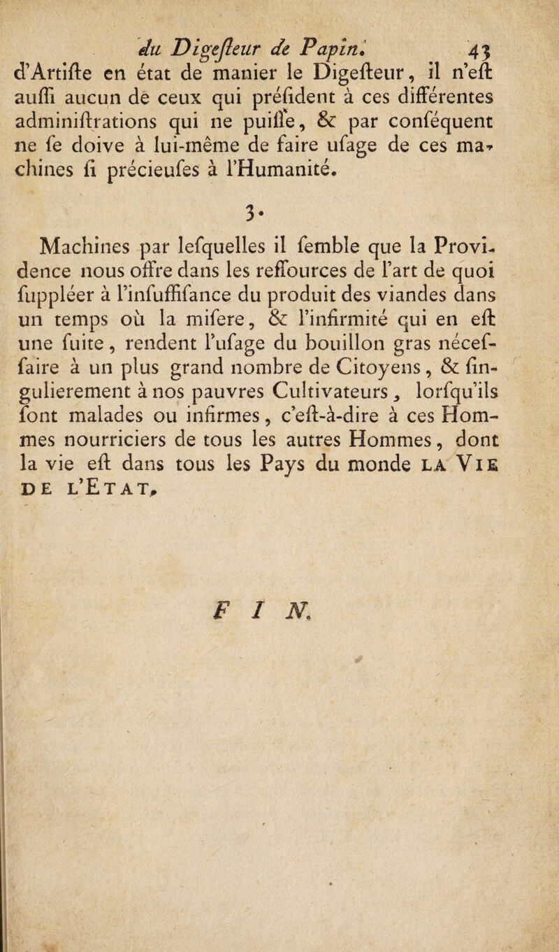 d’Artifte en état de manier le Digefteur, il n’eft aufli aucun de ceux qui préfident à ces différentes adminiftrations qui 11e puiife, & par conféquent ne fe doive à lui-même de faire ufage de ces ma* chines fi précieufes à l’Humanité. 3* Machines par lefquelles il femble que la Provi¬ dence nous offre dans les reffources de l’art de quoi fuppléer à l’infuffifance du produit des viandes dans un temps où la rnifere, & l’infirmité qui en efi une fuite, rendent l’ufage du bouillon gras nécef- faire à un plus grand nombre de Citoyens, & fin- gulierement à nos pauvres Cultivateurs ^ lorfqu’ils font malades ou infirmes, c’eft-à-dire à ces Hom¬ mes nourriciers de tous les autres Hommes, dont la vie efi: dans tous les Pays du monde la Vie de l’Etat, FIN.