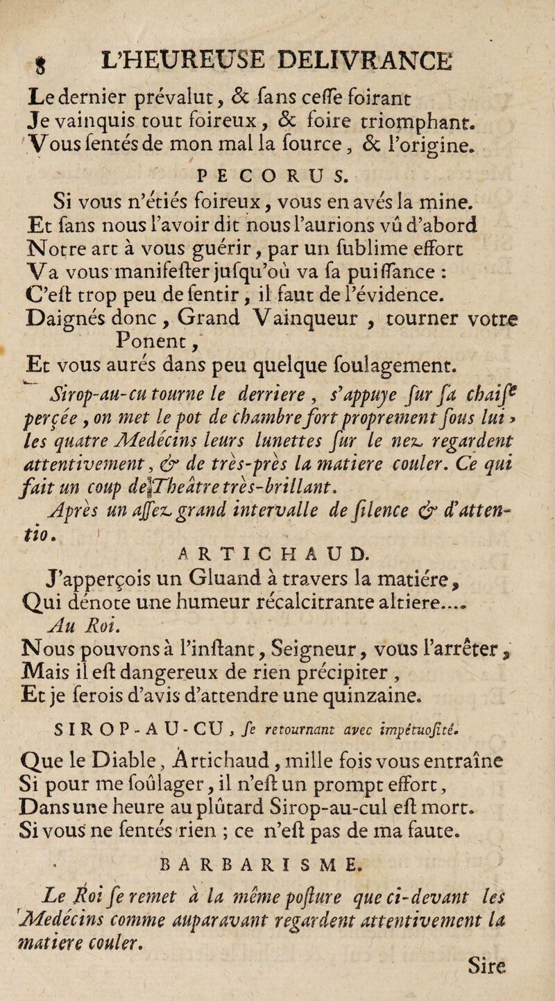 Le dernier prévalut , 6t fans celle foirant Je vainquis tout foireux , 6c foire triomphant. Vous fentes de mon mal la fource, 6c l’origine. P E C O R U S. Si vous n’étiés foireux, vous enavésla mine. Et fans nous l’avoir dit nous l’aurions vu d’abord Notre art à vous guérir, par un fublime effort Va vous manifefter jufqu’où va fa puiffance : C’eft trop peu de ientir, il faut de l’évidence. Daignés donc. Grand Vainqueur , tourner votre Ponent, Et vous aurés dans peu quelque foulagement. Sirop-au-eu tourne le derrière , s'appuyé fur fa chaife percée, on met le pot de chambre fort proprement fous lui ? les quatre Médecins leurs lunettes fur le nex, regardent attentivement, & de trés-prés la matière couler. Ce qui fait un coup défThedtre tré s-brillant. Apres un ajfez* grand intervalle de filence & d’atten« tio. 1 A RTICHAUD. J’apperçois un Gluand à travers la matière. Qui dénote une humeur récalcitrante altiere.... Au Roi. Nous pouvons à l’inffant, Seigneur, vous l’arrêter, Mais il eft dangereux de rien précipiter , Et je ferois d’avis d’attendre une quinzaine. S I R O P ■ A U • CU , /e retournant avec impétuojîté. Que le Diable, Ârtichaud, mille fois vous entraîne Si pour me foûlager, il n’eft un prompt effort, Dans une heure auplûtard Sirop-au-cul eff mort. Si vous ne fentes rien ; ce n’efl pas de ma faute. BARBARISME. Le Roi fe remet à la meme pofur e que ci-devant les Médecins comme auparavant regardent attentivement la matière couler. Sire