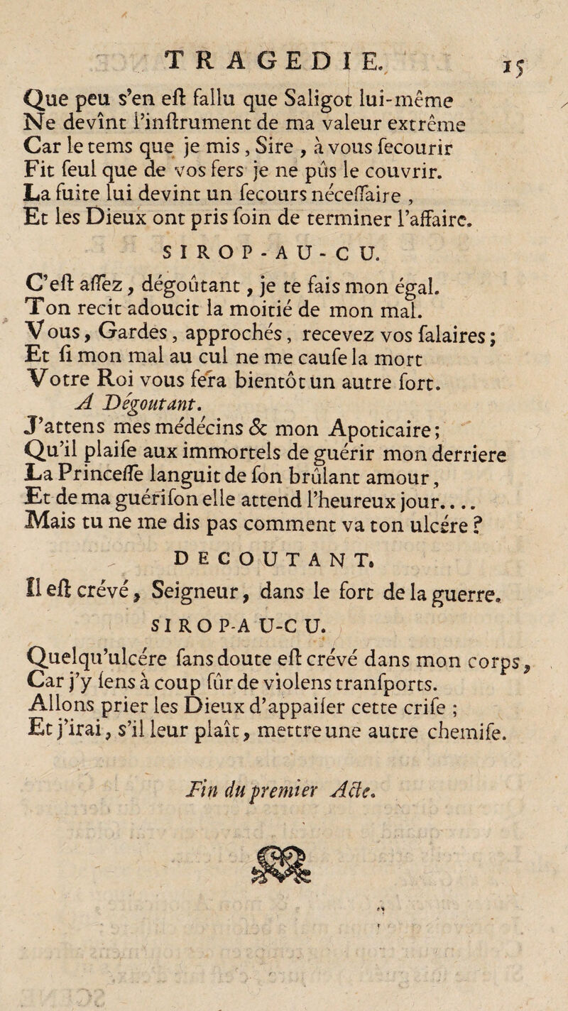 IJ TRAGEDIE. • é Que peu s’en eft fallu que Saligot lui-même Ne devînt l’inftrument de ma valeur extrême Car le tems que je mis, Sire , à vous fecourir Fit feul que de vos fers je ne pûs le couvrir. La fuite lui devint un fecours néceffaire , Et les Dieux ont pris foin de terminer l’affaire. SIROP-AU-CU. C’eft affez, dégoûtant, je te fais mon égal. Ton récit adoucit la moitié de mon mal. V ous, Gardes, approchés, recevez vos falaires ; Et fi mon mal au cul ne me caufe la mort Votre Roi vous fera bientôt un autre fort. A Dégoutant. J’attens mes médecins & mon Apoticaire; Qu’il plaife aux immortels de guérir mon derrière La Princeffe languit de fon brûlant amour, Et de ma guérifon elle attend l’heureux jour.... Mais tu ne me dis pas comment va ton ulcère ? DECOUTANT. Il eft crevé, Seigneur, dans le fort de la guerre. SI RO P-A U-C U. Quelqu’ulcére fans doute eft crevé dans mon corps, Car j’y lens à coup fûr de violens tranfports. Allons prier les Dieux d’appailer cette crife ; Et j’irai, s’il leur plaît, mettre une autre chemife. Fin du frémi er A de.