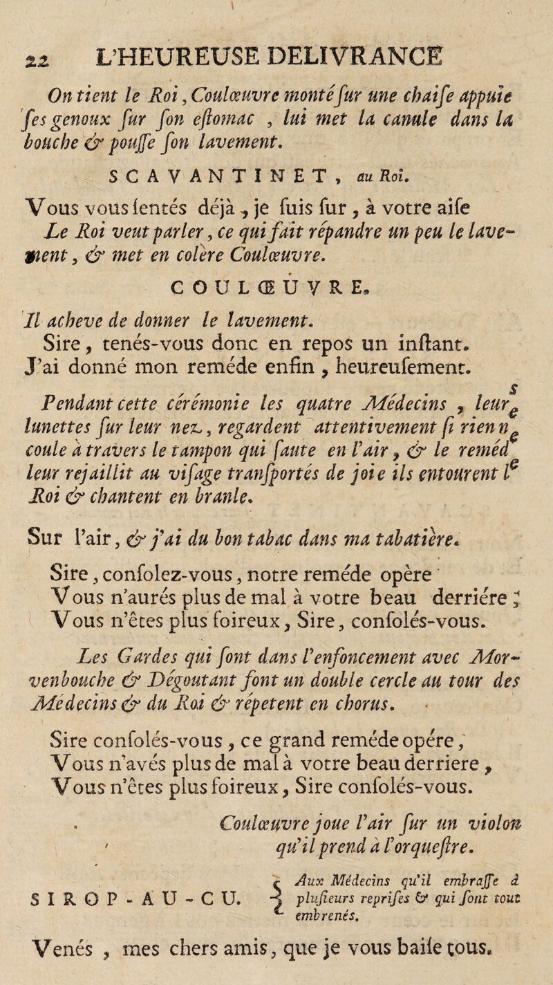 On tient le Roi, Coulœuvre montéfur une chaife appuie fes genoux fur fon eftomac , lui met la canule dans la bouche & pouffe fon lavement. S CAVANTINET, au Roi. Vous vous (entés déjà ^ je fuis fur, à votre aife Le R.oi veut parler, ce qui fait répandre un peu le lave- Vient} & met en colère Coulœuvre. C O U L CE U Y R E* Il achevé de donner le lavement. Sire, tenés-vous donc en repos un inftant. J’ai donné mon remède enfin , heureufement. s Pendant cette cérémonie les quatre Médecins , lcure lunettes fur leur net,, regardent attentivement ft rienn0 coule d travers le tampon qui faute en Vair y & le reméd¬ ient rejaillit au vif âge tranfportés de joie ils entourent f Roi & chantent en branle. Sur l’air, & j'ai du bon tabac dans ma tabatière« Sire, confolez-vous, notre remède opère Vous n’aurés plus de mal à votre beau derrière J Vous n’êtes plus foireux, Sire, confolés-vous. Les Gardes qui font dans renfoncement avec Mor~ venbouche & Dégoûtant font un double cercle au tour des Médecins & du Roi & répètent en chorus. Sire confolés-vous , ce grand remède opère. Vous n’avés plus de mal à votre beau derrière , Vous nêtes plus foireux, Sire confolés-vous. . Coulœuvre joue Vair fur un violon • qu'il prend à l’orqueftre. r Aux Médecins quil embrage â SIROP-ÀU-CU. j plujieurs reprifes 5* qui font tout emb renés. Venés , mes chers amis, que je vous baiie tous*