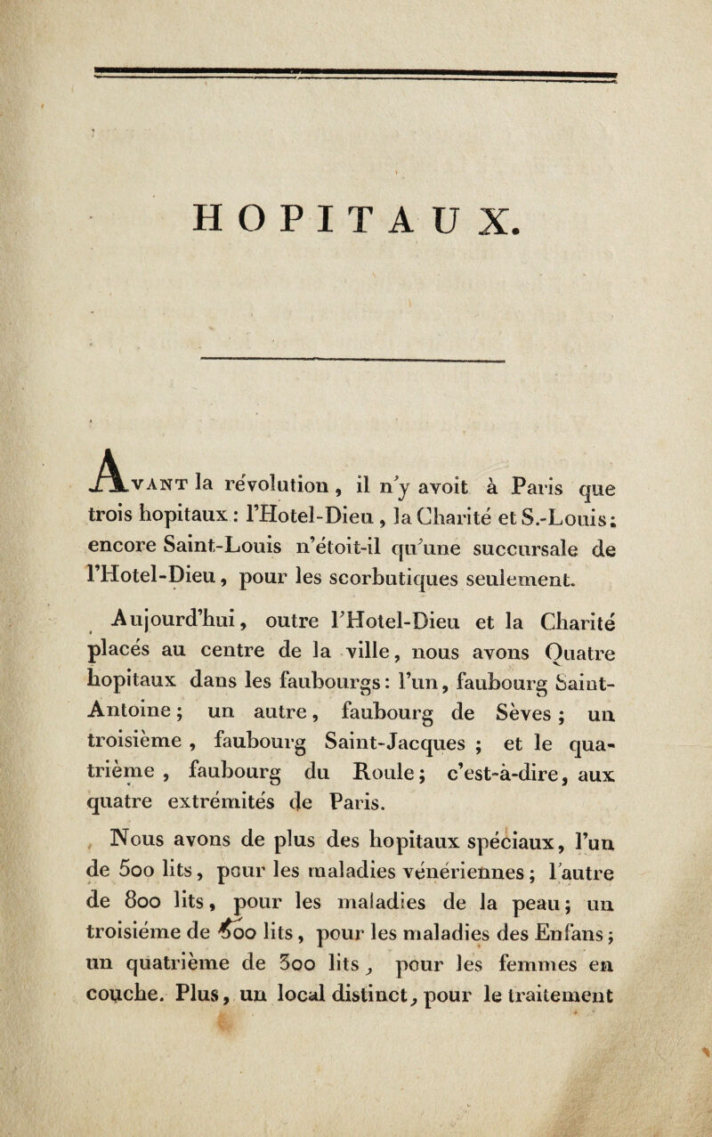 HOPITAUX J^LVANTla révolution, il ny avoit à Paris que trois hôpitaux : l’Hotel-Dieu , 3a Charité et S.-Louis; encore Saint-Louis n’étoit-il qu une succursale de l’Hotel-Dieu, pour les scorbutiques seulement* Aujourd’hui, outre LHotel-Dieu et la Charité placés au centre de la ville, nous avons Quatre hôpitaux dans les faubourgs : l’un, faubourg Saint- Antoine ; un autre, faubourg de Sèves ; un troisième , faubourg Saint-Jacques ; et le qua¬ trième , faubourg du Roule; c’est-à-dire, aux quatre extrémités de Paris. Nous avons de plus des hôpitaux spéciaux, l’un de 5oo lits, pour les maladies vénériennes; 1 autre de 800 lits, pour les maladies de la peau; un troisième de £qq lits, pour les maladies des Enfans ; un quatrième de 5oo lits , pour les femmes en couche. Plus, un local distinct, pour le traitement