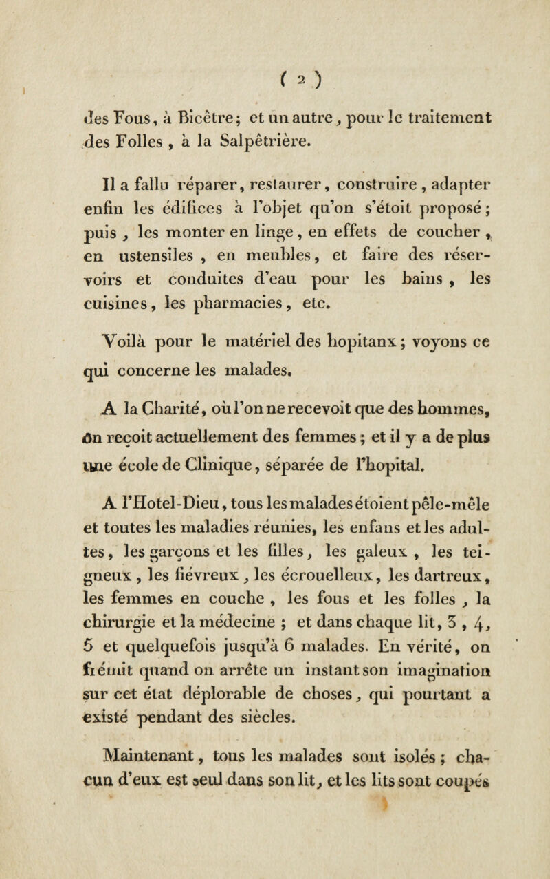 <îes Fous, à Bicêtre; et un autre , pour le traitement des Folles , à la Salpêtrière. Il a fallu réparer, restaurer, construire , adapter enfin les édifices à l’objet qu’on s’étoit proposé ; puis y les monter en linge , en effets de coucher * en ustensiles , en meubles, et faire des réser¬ voirs et conduites d’eau pour les bains , les cuisines, les pharmacies, etc. Voilà pour le matériel des hopitanx; voyons ce qui concerne les malades. A la Charité, où l’on ne recevoit que des hommes, ôn reçoit actuellement des femmes ; et il y a de plus une école de Clinique, séparée de Fhopital. A l’Hotel-Dieu, tous les malades étoient pêle-mêle et toutes les maladies réunies, les enfaus et les adul¬ tes, les garçons et les filles, les galeux , les tei¬ gneux , les fiévreux , les écrouelleux, les dartreux, les femmes en couche , les fous et les folles , la chirurgie et la médecine ; et dans chaque lit, 5 et quelquefois jusqu’à 6 malades. En vérité, on fiémit quand on arrête un instant son imagination sur cet état déplorable de choses, qui pourtant a existé pendant des siècles. Maintenant, tous les malades sont isolés ; cha¬ cun d’eux est seul dans son lit, et les lits sont coupés
