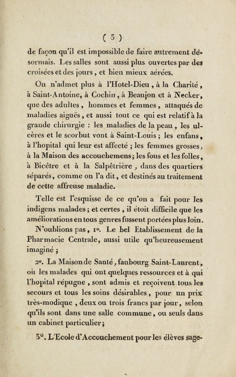 de façon qu’il est impossible de faire autrement dé¬ sormais. Les salles sont aussi plus ouvertes par des croisées et des jours, et bien mieux aérées. On n’admet plus à l’Hotel-Dieu , à la Charité » à Saint-Antoine, à Cochin , à Beaujon et à Necker, que des adultes , hommes et femmes , attaqués de maladies aiguës , et aussi tout ce qui est relatif a la grande chirurgie : les maladies de la peau , les ul¬ cères et le scorbut vont à Saint-Louis ; les enfans , à l’hôpital qui leur est affecté ; les femmes grosses, à la Maison des accouchemens ; les fous et les folles, a Bicêtre et à la Salpêtrière ^ dans des quartiers séparés, comme on l’a dit, et destinés au traitement de cette affreuse maladie. Telle est l’esquisse de ce qu’on a fait pour les indigens malades ; et certes , il étoit difficile que les améliorations en tous genres fussent portées plus loin. N’oublions pas, i°. Le bel Etablissement delà Pharmacie Centrale, aussi utile qu’heureusement imaginé ; 2°. La Maison de Santé, faubourg Saint-Laurent , oii les malades qui ont quelques ressources et à qui Vhopital répugne , sont admis et reçoivent tous les secours et tous les soins désirables, pour un prix très-modique , deux ou trois francs par jour, selon qu’ils sont dans une salle commune, ou seuls dans un cabinet particulier; 5°. L Ecole d’Accouchement pour les élèves sage-