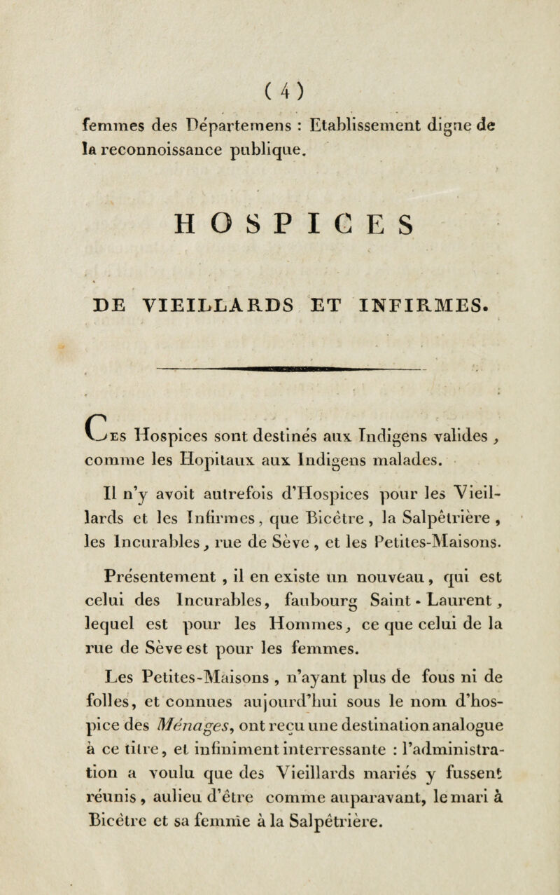 femmes des Dëpartemens : Etablissement digne de la reconnoissance publique. HOSPICES DE VIEILLARDS ET INFIRMES. Ces Hospices sont destinés aux. Indigens valides , comme les Hôpitaux aux Indigens malades. Il n’y avoit autrefois d’Hospices pour les Vieil¬ lards et les Infirmes, que Bicètre , la Salpêtrière, les Incurables, rue de Sève , et les Petites-Maisons. Présentement , il en existe un nouveau, qui est celui des Incurables, faubourg Saint • Laurent, lequel est pour les Hommes, ce que celui de la rue de Sève est pour les femmes. Les Petites-Maisons , n’ayant plus de fous ni de folles, et connues aujourd’hui sous le nom d’hos¬ pice des Ménages, ont reçu une destination analogue à ce titre, et infinimentinterressante : l’administra¬ tion a voulu que des Vieillards mariés y fussent réunis , aulieu d’être comme auparavant, le mari à Bicètre et sa femme à la Salpêtrière.