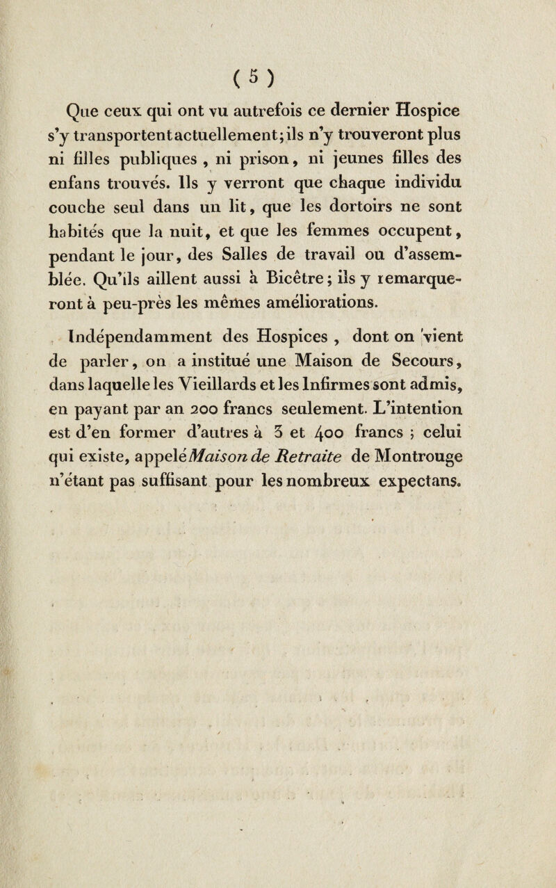 / (5) Que ceux qui ont vu autrefois ce dernier Hospice s’y transportent actuellement; ils n’y trouveront plus ni filles publiques , ni prison, ni jeunes filles des enfans trouves. Us y verront que chaque individu couche seul dans un lit, que les dortoirs ne sont habités que la nuit, et que les femmes occupent, pendant le jour, des Salles de travail ou d’assem¬ blée. Qu’ils aillent aussi a Bicêtre; ils y remarque¬ ront à peu-près les mêmes améliorations. Indépendamment des Hospices , dont on vient de parler, on a institué une Maison de Secours, dans laquelle les Vieillards et les Infirmes sont admis, en payant par an 200 francs seulement. L’intention est d’en former d’autres à 3 et 4°° francs ; celui qui existe, appel ^Maison de Retraite de Montrouge n’étant pas suffisant pour les nombreux expectan$8