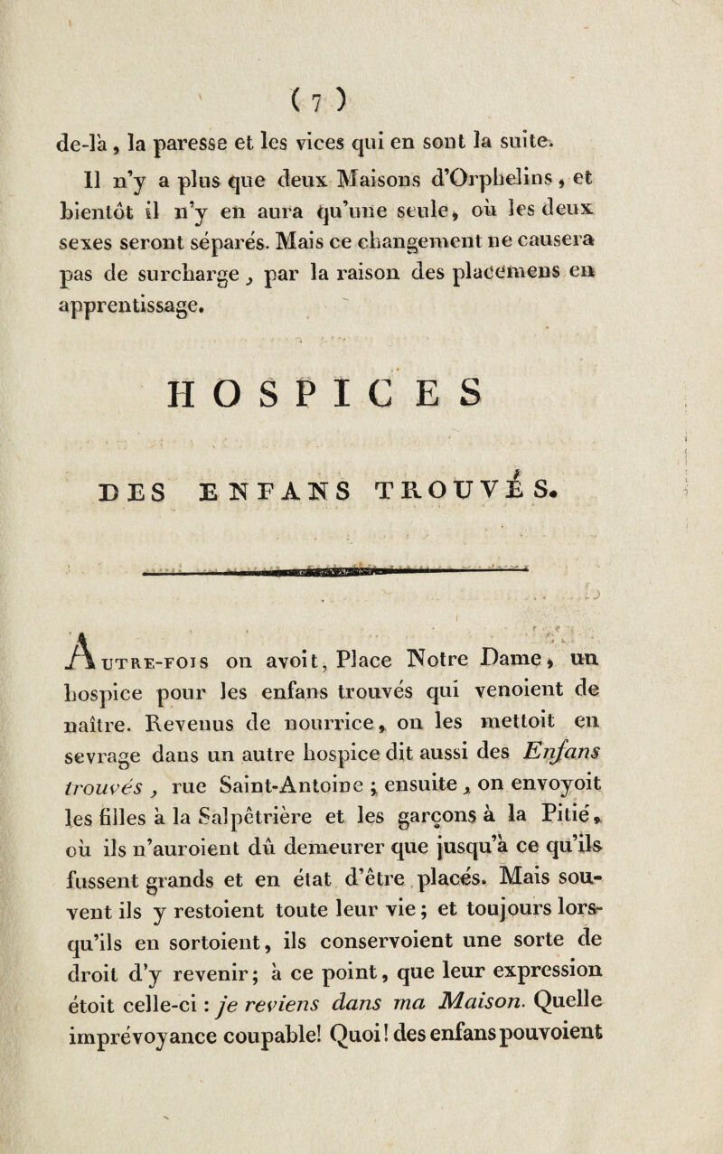 de-la , la paresse et les vices qui en sont la suite. Il n’y a plus que deux Maisons d’Orphelins, et bientôt il n’y en aura qu’une seule, où les deux sexes seront séparés. Mais ce changement ne causera pas de surcharge 3 par la raison des placemens en apprentissage. HOSPICES DES ENFANS TROUVAS. . n i .' ■■■■■ ■■ l' . ... . . . J Autre-fois on avoit, Place INotre Dame, un hospice pour les enfans trouvés qui venoient de naître. Revenus de nourrice, on les mettoit en sevrage dans un autre hospice dit aussi des Enfans trouvés , rue Saint-Antoine ; ensuite x on envoyoit les filles a la Salpêtrière et les garçons à la Pitié, où ils n’auroient dû demeurer que jusqu’à ce qu’ik fussent grands et en état d’être places» Mais sou¬ vent ils y restoient toute leur vie ; et toujours lors- qu’ils en sortoient, ils conservoient une sorte de droit d’y revenir ; à ce point, que leur expression étoit celle-ci : je reviens dans ma Maison. Quelle imprévoyance coupable! Quoi! des enfanspouvoient