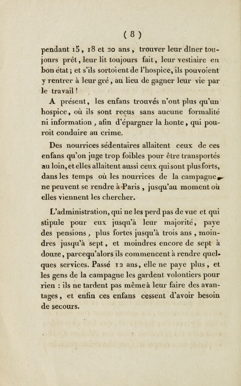pendant i5, 18 et 20 ans , trouver leur dîner tou¬ jours prêt, leur lit toujours fait, leur vestiaire eu bon état ; et s’ils sortoient de l’hospice, ils pouvoient y rentrer à leur gré , au lieu de gagner leur vie par le travail î A présent, les enfans trouvés n’ont plus qu’un hospice, où ils sont reçus sans aucune formalité ni information , afin d’épargner la honte, qui pou- roit conduire au crime. Des nourrices sédentaires allaitent ceux de ces enfans qu’on juge trop foibles pour être transportés au loin, et elles allaitent aussi ceux qui sont plus forts, dans les temps où les nourrices de la campagne^ ne peuvent se rendre à Paris , jusqu’au moment où elles viennent les chercher. L’administration, qui ne les perd pas de vue et qui stipule pour eux jusqu’à leur majorité, paye des pensions, plus fortes jusqu’à trois ans , moin¬ dres jusqu’à sept, et moindres encore de sept à douze, parcequ’alors ils commencent à rendre quel¬ ques services. Passé 12 ans, elle ne paye plus , et les gens de la campagne les gardent volontiers pour * rien : ils ne tardent pas même à leur faire des avan¬ tages , et enfin ces enfans cessent d’avoir besoin de secours.