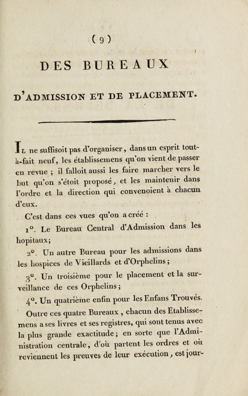 DES BUREAUX • ' . . , y ? d’admission et de placement. Tl ne suffisoitpas d’organiser, dans un esprit tout- à-fait neuf, les établissemens qu’on vient de passer en revue ; il falloit aussi les faire marcher vers le but qu’on s’étoit proposé, et les maintenir dans l’ordre et la direction qui convenoient à chacun d’eux. C’est dans ces vues qu’on a créé : i°. Le Bureau Central d’Admission dans les hôpitaux; 2°. Un autre Bureau pour les admissions dans les hospices de Vieillards et d’Orphelins ; qc. Un troisième pour le placement et la sur¬ veillance de ces Orphelins; 4°. Un quatrième enfin pour les Enfans Trouvés. Outre ces quatre Bureaux , chacun des Etablisse- mens a ses livres et ses registres, qui sont tenus avec la plus grande exactitude ; en sorte que l’Admi¬ nistration centrale, d’où partent les ordres et où reviennent les preuves de leur exécution, est jour-