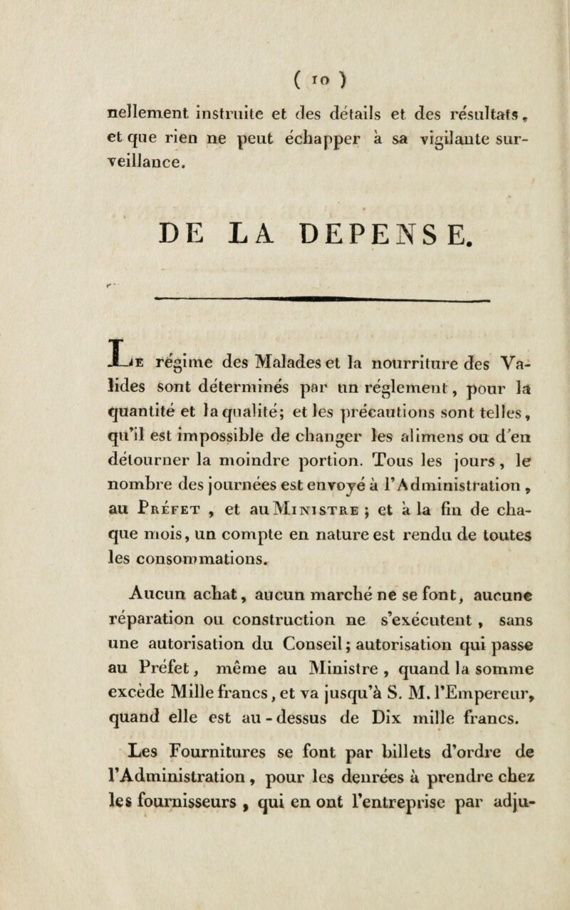 ( ) neîlement instruite et des détails et des résultats, et que rien ne peut échapper à sa vigilante sur¬ veillance. DE LA DEPENSE. Le régime des Malades et la nourriture des Va¬ lides sont déterminés par un réglement, pour la quantité et la qualité; et les précautions sont telles, qu’il est impossible de changer les aîimens ou d'en détourner la moindre portion. Tous les jours , le nombre des journées est envoyé à l’Administration , au Préfet , et auMiNiSTRE ; et a la fin de cha¬ que mois, un compte en nature est rendu de toutes les consommations. Aucun achat, aucun marché ne se font, aucune réparation ou construction ne s’exécutent , sans une autorisation du Conseil ; autorisation qui passe au Préfet, même au Ministre , quand la somme excède Mille francs, et va jusqu’à S. M. l’Empereur, quand elle est au - dessus de Dix mille francs. Les Fournitures se font par billets d’ordre de l’Administration, pour les denrées à prendre chez les fournisseurs , qui en ont l’entreprise par adju-