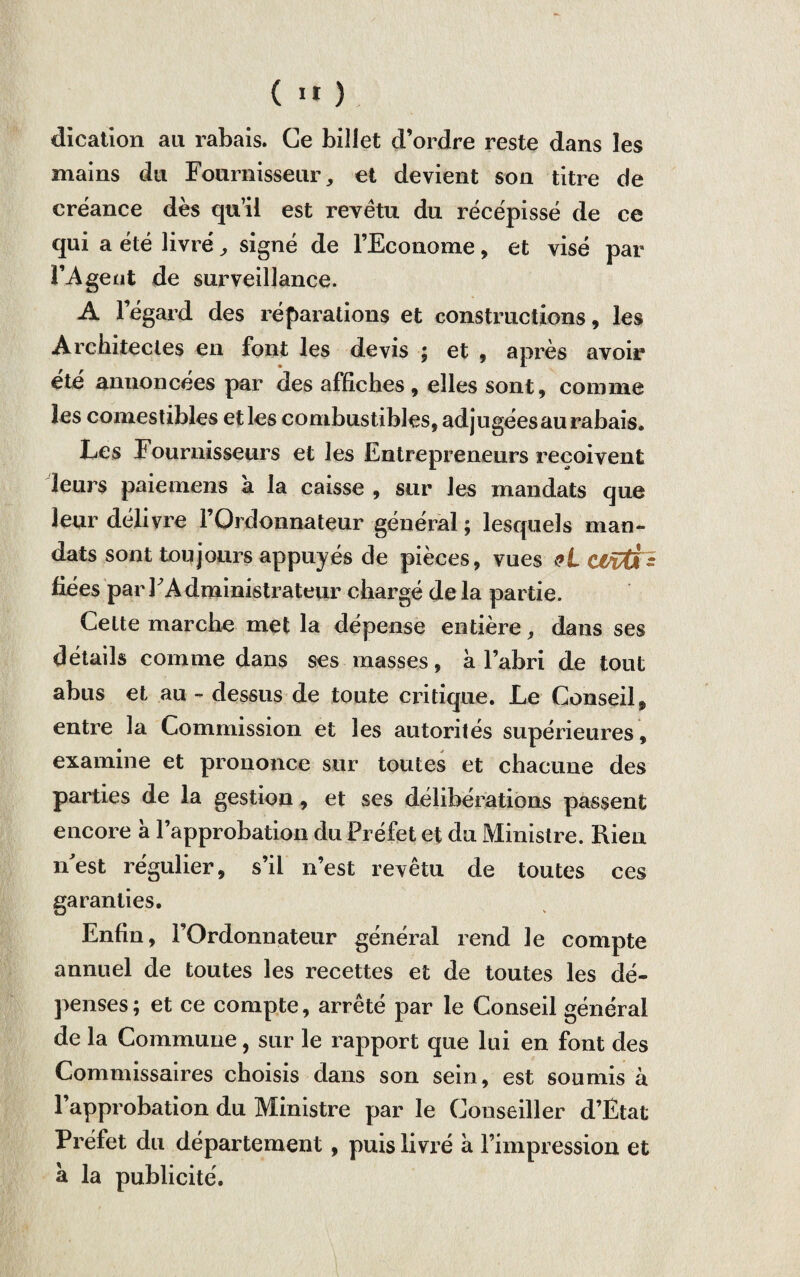 ( 1* ) dication au rabais. Ce billet d’ordre reste dans les mains du Fournisseur, et devient son titre de créance dès qu’il est revêtu du récépissé de ce qui a été livré, signé de l’Econome, et visé par l’Agent de surveillance. A l’égard des réparations et constructions, les Architectes en font les devis ; et , après avoir été annoncées par des affiches , elles sont, comme les comestibles et les combustibles, adjugées au rabais. Les Fournisseurs et les Entrepreneurs reçoivent leurs paiemens a la caisse , sur les mandats que leur délivre l’Ordonnateur général ; lesquels man¬ dats sont toujours appuyés de pièces, vues <»L Vüü&z fiées par l'Administrateur chargé de la partie. Cette marche met la dépense entière, dans ses détails comme dans ses masses, à l’abri de tout abus et au - dessus de toute critique. Le Conseil, entre la Commission et les autorités supérieures , examine et prononce sur toutes et chacune des parties de la gestion, et ses délibérations passent encore à l’approbation du Préfet et du Ministre. Rien nest régulier, s’il n’est revêtu de toutes ces garanties. Enfin, l’Ordonnateur général rend le compte annuel de toutes les recettes et de toutes les dé¬ penses ; et ce compte, arrêté par le Conseil général de la Commune, sur le rapport que lui en font des Commissaires choisis dans son sein, est soumis à l’approbation du Ministre par le Conseiller d’Etat Préfet du département, puis livré à l’impression et à la publicité.