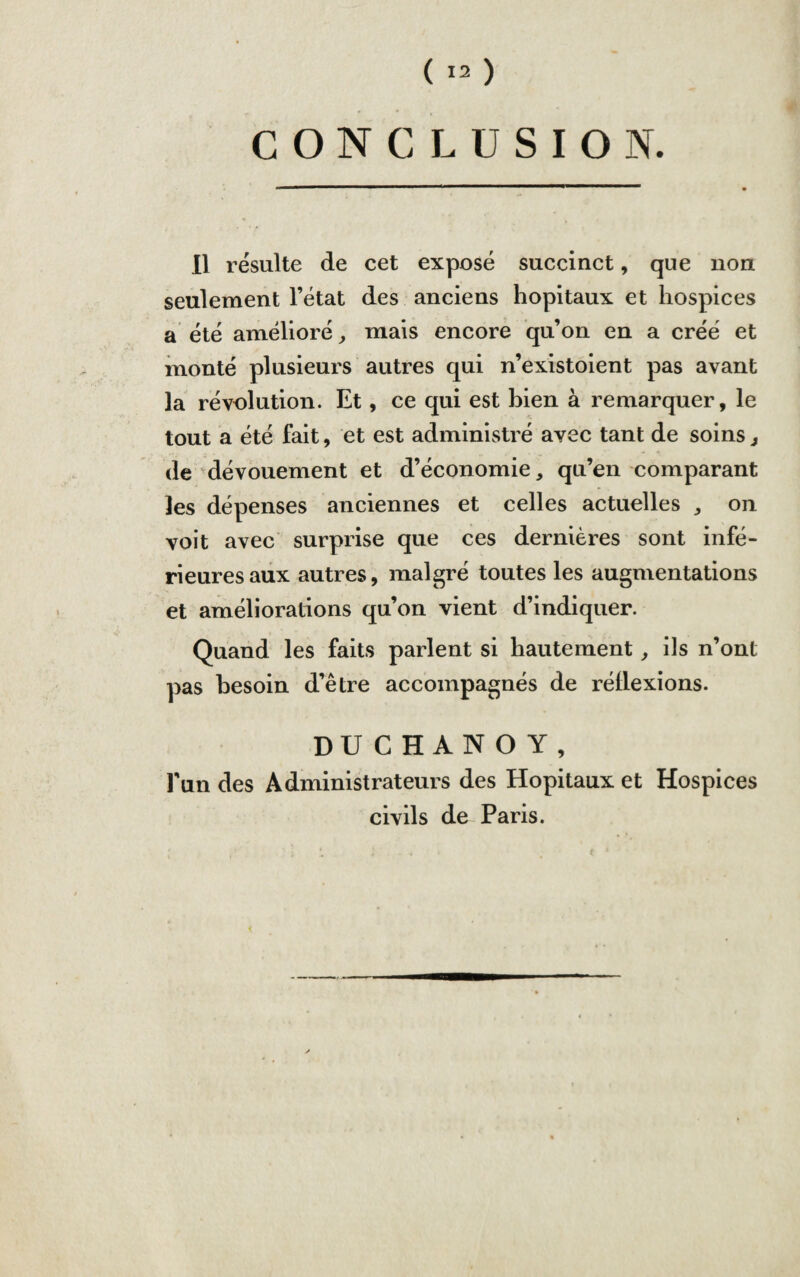 CONCLUSION. Il résulte de cet exposé succinct, que non seulement l’état des anciens hôpitaux et hospices a été amélioré, mais encore qu’on en a créé et monté plusieurs autres qui n’existoient pas avant la révolution. Et, ce qui est bien à remarquer, le tout a été fait, et est administré avec tant de soins, de dévouement et d’économie, qu’en comparant les dépenses anciennes et celles actuelles , on voit avec surprise que ces dernières sont infé¬ rieures aux autres, malgré toutes les augmentations et améliorations qu’on vient d’indiquer. Quand les faits parlent si hautement, ils n’ont pas besoin d’être accompagnés de réllexions. DUCHANOY, l'un des Administrateurs des Hôpitaux et Hospices civils de Paris.