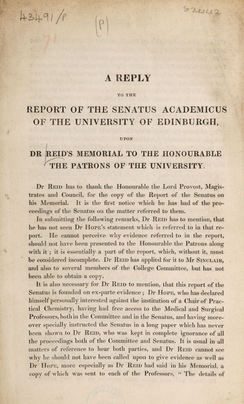 A REPLY TO THE REPORT OF THE SENATUS ACADEMICUS OF THE UNIVERSITY OF EDINBURGH, UPON DR REID’S MEMORIAL TO THE HONOURABLE THE PATRONS OF THE UNIVERSITY. Dr Reid lias to thank the Honourable the Lord Provost, Magis¬ trates and Council, for the copy of the Report of the Senatus on his Memorial. It is the first notice which he has had of the pro¬ ceedings of the Senatus on the matter referred to them. In submitting the following remarks, Dr Reid has to mention, that he has not seen Dr Hope’s statement which is referred to in that re¬ port. Pie cannot perceive why evidence referred to in the report, should not have been presented to the Honourable the Patrons along with it ; it is essentially a part of the report, which, without it, must be considered incomplete. Dr Reid has applied for it to Mr Sinclair, and also to several members of the College Committee, but has not been able to obtain a copy. It is also necessary for Dr Reid to mention, that this report of the Senatus is founded on ex-parte evidence ; Dr Hope, who has declared himself personally interested against the institution of a Chair of Prac¬ tical Chemistry, having had free access to the Medical and Surgical Professors, both in the Committee and in the Senatus, and having more¬ over specially instructed the Senatus in a long paper which has never been shown to Dr Reid, who was kept in complete ignorance of all the proceedings both of the Committee and Senatus. It is usual in all matters of reference to hear both parties, and Dr Reid cannot see why he should not have been called upon to give evidence as well as Dr Hope, more especially as Dr Reid had said in his Memorial, a copy of which was sent to each of tbe Professors, “ The details of