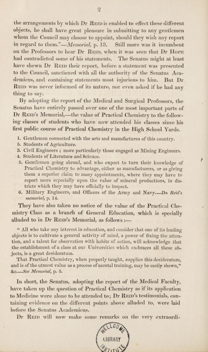 9 the arrangements by which Dr Reid is enabled to effect these different objects, he shall have great pleasure in submitting to any gentlemen whom the Council may choose to appoint, should they wish any report in regard to them.”—Memorial, p. 13. Still more was it incumbent on the Professors to hear Dr Reid, when it was seen that Dr Hope had contradicted some of his statements. The Senates might at least have shewn Dr Reid their report, before a statement was presented to the Council, sanctioned with all the authority of the Senates Aca- demicus, and containing statements most injurious to him. But Dr Reid was never informed of its nature, nor even asked if he had any thing to say. By adopting the report of the Medical and Surgical Professors, the Senates have entirely passed over one of the most important parts of Dr Reid’s Memorial,—the value of Practical Chemistry to the follow¬ ing classes of students who have now attended his classes since his first public course of Practical Chemistry in the High School Yards. 1. Gentlemen connected with the arts and manufactures of this country. 5. Students of Agriculture. 3. Civil Engineers ; more particularly those engaged as Mining Engineers. 4. Students of Literature and Science. 5. Gentlemen going abroad, and who expect to turn their knowledge of Practical Chemistry to advantage, either as manufacturers, or as giving them a superior claim to many appointments, where they may have to report more especially upon the value of mineral productions, in dis¬ tricts which they may have officially to inspect. 6. Military Engineers, and Officers of the Army and Navy_Dr. Reid's memorial, p. 14. They have also taken no notice of the value of the Practical Che¬ mistry Class as a branch of General Education, which is specially alluded to in Dr Reid’s Memorial, as follows :— a All who take any interest in education, and consider that one of its leading objects is to cultivate a general activity of mind, a power of fixing the atten¬ tion, and a talent for observation with habits of action, will acknowledge that the establishment of a class at our Universities which embraces all these ob¬ jects, is a great desideratum. That Practical Chemistry, when properly taught, supplies this desideratum, and is of the utmost value as a process of mental training, may be easily shewn,” &c_See Memorial, p. 5. In short, the Senatus, adopting the report of the Medical Faculty, have taken up the question of Practical Chemistry as if its application to Medicine were alone to be attended to; Dr Reid’s testimonials, con¬ taining evidence on the different points above alluded to, were laid before the Senatus Academicus. Dr Reid will now make some remarks on the very extraordi-